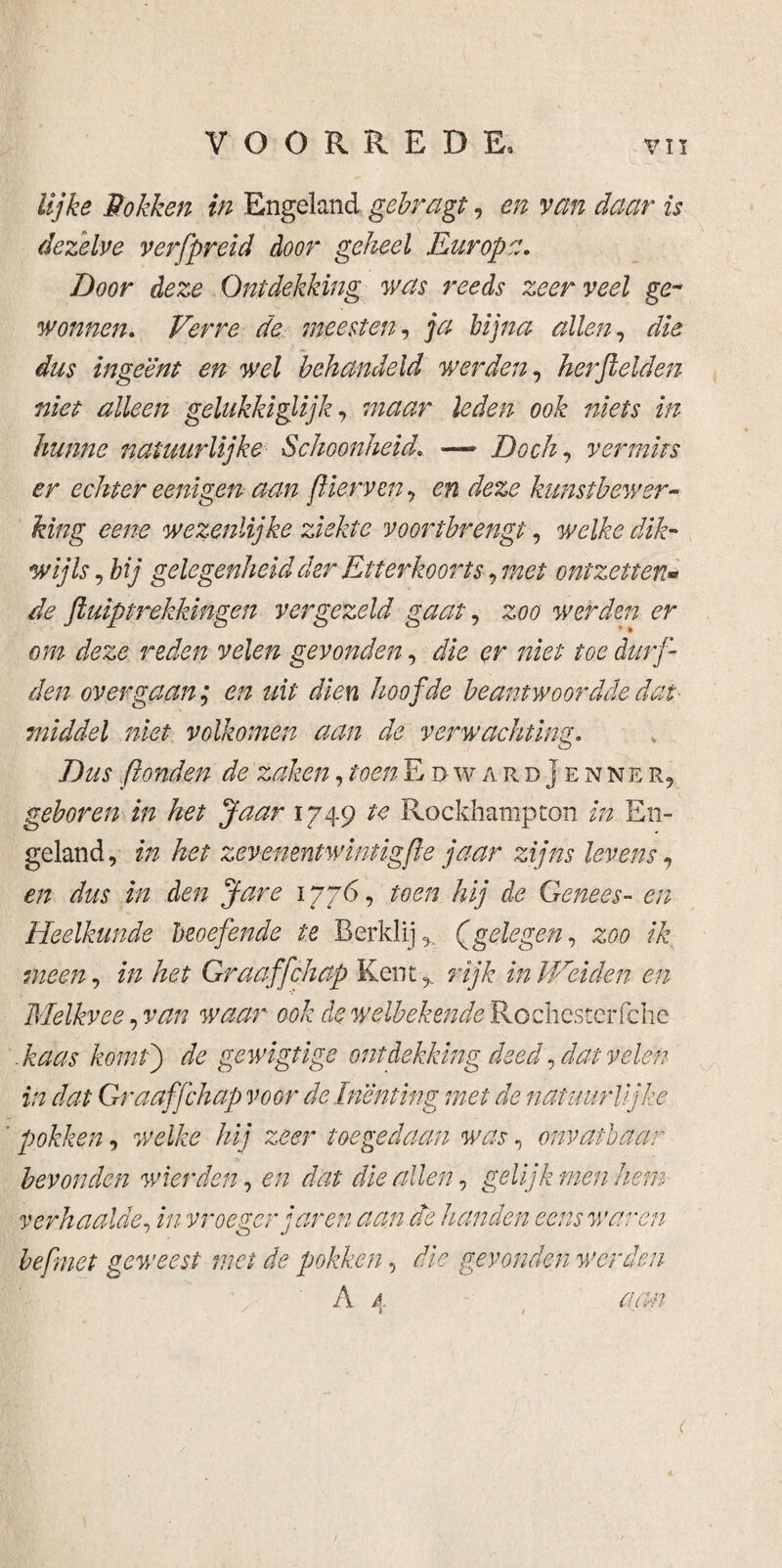 lijke Hokken in Engeland gebragt, en van daar is dezelve verfpreid door geheel Europa. Door deze Ontdekking was reeds zeer veel ge¬ wonnen, Verre de meesten, ja bijna allen, die dus ingeënt en wel behandeld werden, herjlelden niet alleen gelukkiglijk, wdWfr i&fe/z 00& z/z hunne natuurlijke Schoonheid, — Doch, vermits er echter eenigen aan flierven, en deze kunstbewer¬ king eene wezenlijke ziekte voortbrengt, welke dik¬ wijls , bij gelegenheid der Etterkoorts, met ontzettenw de ftuiptrekkingen vergezeld gaat, 2:00 werden er om deze reden velen gevonden, & <?r toe durf¬ den over gaan; en uit dien hoofde beantwoordde dat middel niet volkomen aan de verwachting. Dus ponden de zaken, toen EdwardJenner, geboren in het Jaar 1749 te Rockhampton in En¬ geland, in het zevemntwintigpe jaar zijns levens, en dus in den Jare 1776, toen hij de Genees- en Heelkunde beoefende te Berklij* Q gele gen, zoo ik meen, in het Graaffchap Kent ,, rijk in Weiden en Melkvee, van waar ook de welbekende Rochesterfdie . kaas komt) de gewigtige ontdekking deed, dat velen in dat Graaffchap voor de Inenting met de natuurlijke pokken, welke hij zeer toegedaan was, onvatbaar bevonden wier den, en dat die allen, gelijk men hem verhaalde, in vroeger jaren aan de handen eens waren bepmet geweest mei de pokken, die gevonden werden A 4 aan #■ / '