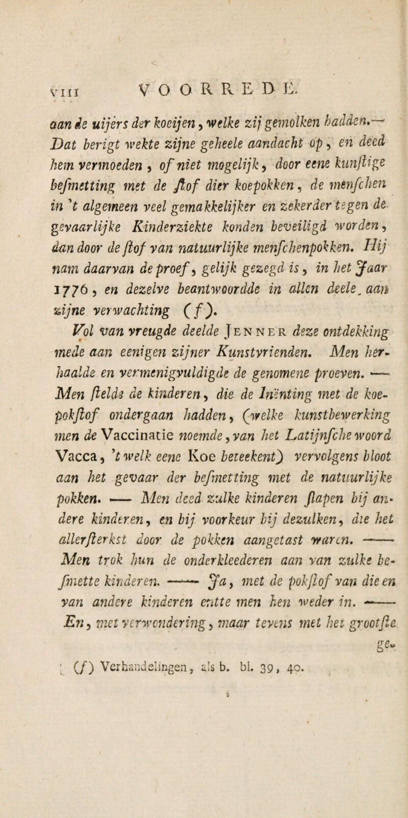 aan de uijèrs der koeijen, welke zij gemolken hadden.—* Dat berigt wekte zijne geheele aandacht op, en deed hem vermoeden , of niet mogelijk, door eene kun JU ge befmetting met de Jfof dier koepokken, de menfehen in ’t algemeen veel gemakkelijker en zekerder tegen de- gevaarlijke Kinderziekte konden beveiligd worden, dan door de jlof van natuurlijke menfehenpokken. Hij nam daarvan de proef, gelijk gezegd is, in het jfaar 17765 en dezelve beantwoordde in allen deele^aan zijne verwachting (fj. Vol van vreugde deelde Jenne'r deze ontdekking mede aan eenigen zijner Kunstvrienden. Men her- haalde en vermenigvuldigde de genomene proeven. —- Men ftelde de kinderen 5 die de Inenting met de koe- pokjlof ondergaan hadden, (welke kunstbewerking men de Vaccinatie noemde9van het Latijnfche woord Vacca, ’twelk eene Koe beteekentj vervolgens bloot aan het gevaar der befmetting met de natuurlijke pokken. — Men deed zulke kinderen Jlapen bij an¬ dere kinderen, en bij voorkeur bij dezulken9 die het allerfterkst door de pokken aangetast waren. - Men trok hun de onderkleederen aan van zulke be- fmette kinderen. —— jfa, met de pokjlof van die en van andere kinderen entte men hen weder in. ~— En 5 met verwondering > maar tevens met het grootfe ge- ; (ƒ) Verhandelingen, als b. bl. 39, 40. i