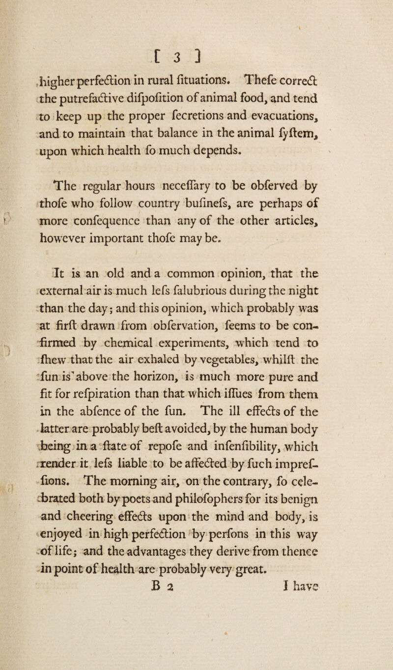 higher perfection in rural fituations. Thefe correCt the putrefadtive difpofition of animal food, and tend to keep up the proper fecretions and evacuations, and to maintain that balance in the animal fyftem, upon which health fo much depends. The regular hours neceflary to be obferved by thofe who follow country bufinefs, are perhaps of more confequence than any of the other articles, however important thofe may be. It is an old and a common opinion, that the external air is much lefs falubrious during the night than the day; and this opinion, which probably was at firft drawn from obfervation, feems to be con¬ firmed by chemical experiments, which tend to fhew that the air exhaled by vegetables, whilft the fun is above the horizon, is much more pure and fit for refpiration than that which iflues from them in the abfence of the fun. The ill effe&s of the latter are probably beft avoided, by the human body being in a fiateof repofe and infenfibility, which render it lefs liable to be affe&ed by fuch impref- fions. The morning air, on the contrary, fo cele¬ brated both by poets and philofophers for its benign and cheering effeCts upon the mind and body, is enjoyed in high perfection by perfons in this way of life; and the advantages they derive from thence in point of health are probably very great.