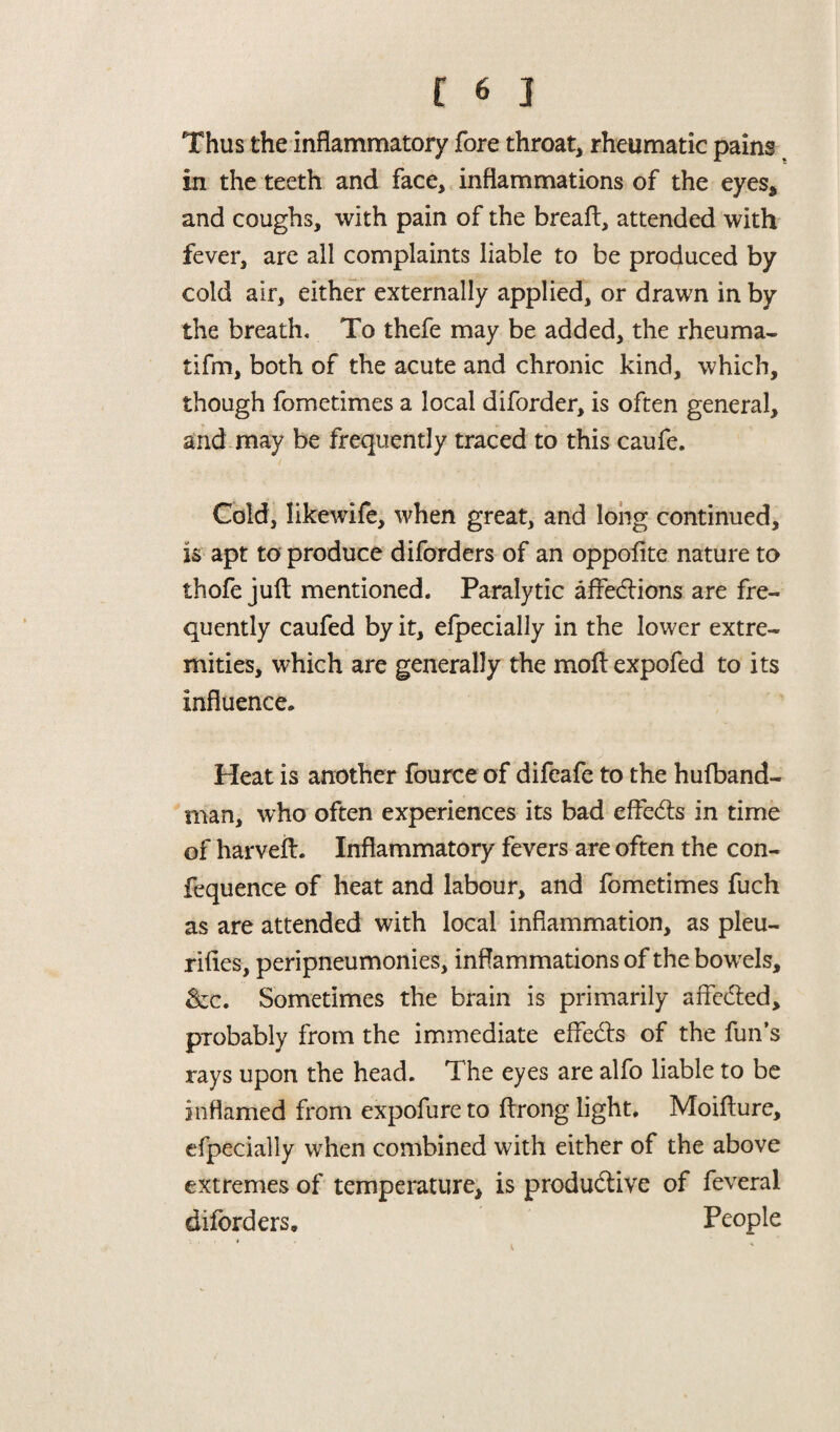 Thus the inflammatory fore throat, rheumatic pains in the teeth and face, inflammations of the eyes* and coughs, with pain of the breafl, attended with fever, are all complaints liable to be produced by cold air, either externally applied, or drawn in by the breath. To thefe may be added, the rheuma- tifm, both of the acute and chronic kind, which, though fometimes a local diforder, is often general, and may be frequently traced to this caufe. Cold, likewife, when great, and long continued, is apt to produce diforders of an oppofite nature to thofe juft mentioned. Paralytic affedtions are fre¬ quently caufed by it, efpecially in the lower extre¬ mities, which are generally the moft expofed to its influence. Heat is another fource of difeafe to the hufband- man, who often experiences its bad effedts in time of harveft. Inflammatory fevers are often the con- fequence of heat and labour, and fometimes fuch as are attended with local inflammation, as pleu- rifles, peripneumonies, inflammations of the bowels, &c. Sometimes the brain is primarily affedled, probably from the immediate effedls of the fun’s rays upon the head. The eyes are alfo liable to be inflamed from expofure to ftrong light. Moifture, efpecially when combined with either of the above extremes of temperature, is produdtive of feveral diforders. People • ' ■ * <