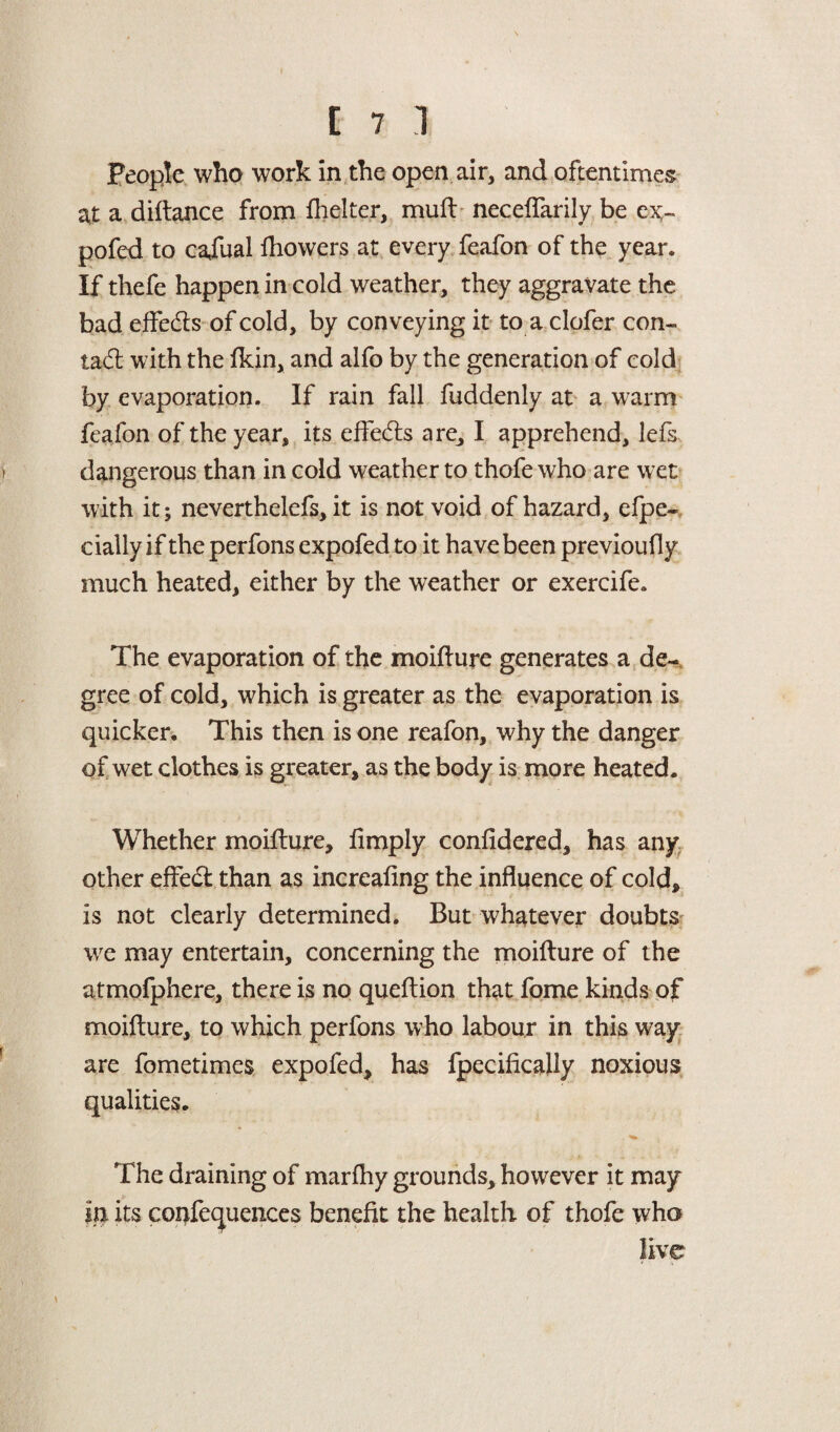 People who work in the open air, and oftentimes at a diftance from flicker, muft neceflarily be ex¬ pofed to cafual fliowers at every feafon of the year. If thefe happen in cold weather, they aggravate the bad effeds of cold, by conveying it to a clofer con- tad: with the fkin, and alfo by the generation of cold by evaporation. If rain fall fuddenly at a warm feafon of the year, its effeds are^ I apprehend, lefs dangerous than in cold weather to thofe who are wet with it; neverthelefs, it is not void of hazard, efpe- dally if the perfons expofed to it have been previoufly much heated, either by the weather or exercife. The evaporation of the moiflure generates a de¬ gree of cold, which is greater as the evaporation is quicker. This then is one reafon, why the danger of wet clothes is greater, as the body is more heated. Whether moiflure. Amply confldered, has any other effect than as increafing the influence of cold, is not clearly determined. But whatever doubts we may entertain, concerning the moiflure of the atmofphere, there is no queftion that fome kinds of moiflure, to which perfons who labour in this way- are fometimes expofed, has fpecifically noxious qualities. The draining of marfhy grounds, however it may in its conferences benefit the health of thofe who live