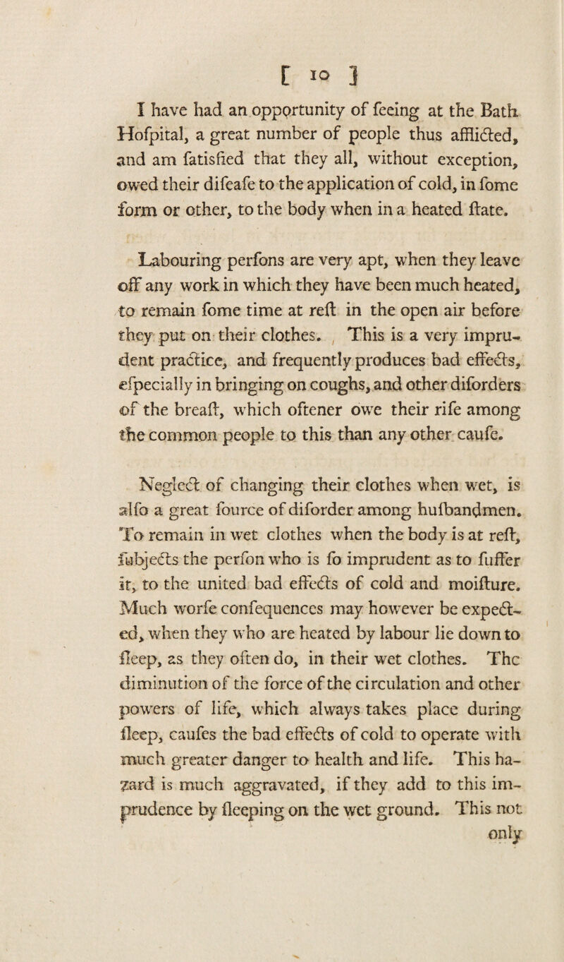 [ 1° 3 I have had an opportunity of feeing at the Bath Hofpital, a great number of people thus afflidled, and am fatisfied that they all, without exception, owed their difeafe to the application of cold, in fome form or other, to the body when in a heated ftate. Labouring perfons are very apt, when they leave off any work in which they have been much heated, to remain fome time at reft in the open air before they put on their clothes. This is a very impru¬ dent practice, and frequently produces bad effects, efpecially in bringing on coughs, and other diforders of the breaft, which oftener owre their rife among the common people to this than any other caufe. Negledt of changing their clothes when wet, is alfo a great fource of diforder among hufbandmen. To remain in wet clothes when the body is at reft, fubjedts the perfon wTho is fo imprudent as to fuffer it, to the united bad effedfs of cold and moifture. Much worfe confequences may however be expect¬ ed, when they who are heated by labour lie down to deep, as they often do, in their wet clothes. The diminution of the force of the circulation and other powers of life, which always takes place during ileep, caufcs the bad effedts of cold to operate with much greater danger to health and life. This ha¬ zard is much aggravated, if they add to this im¬ prudence by deeping on the wet ground. This not only