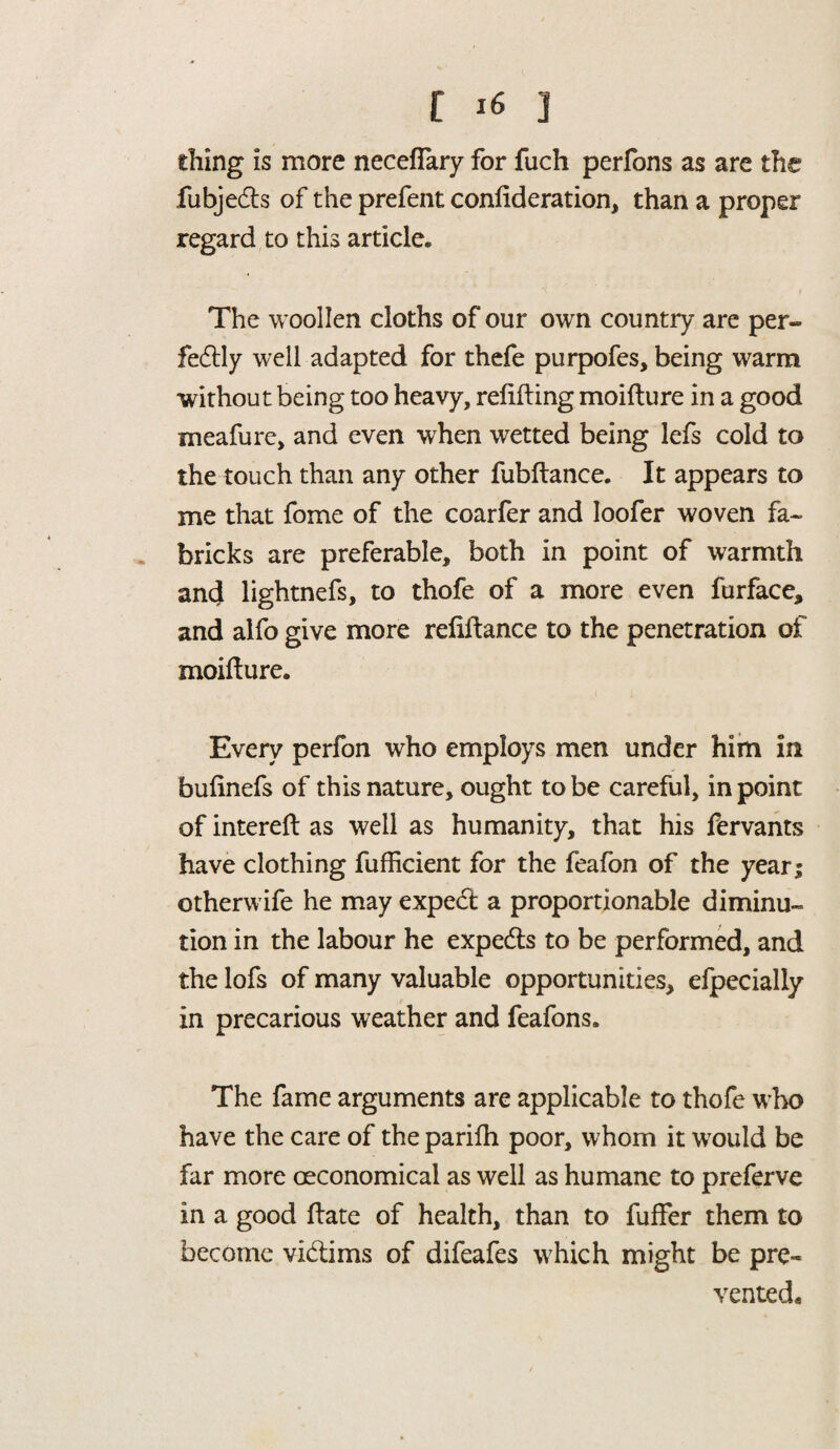 riling is more necefiary for fuch perfons as are the fubjedts of the prefent confederation, than a proper regard to this article. The woollen cloths of our own country are per¬ fectly well adapted for thefe purpofes, being warm without being too heavy, refitting moifture in a good meafure, and even when wetted being lefs cold to the touch than any other fubftance. It appears to me that fome of the coarfer and Ioofer woven fa- bricks are preferable, both in point of warmth and lightnefs, to thofe of a more even furface, and alfo give more refittance to the penetration of moifture. Every perfon who employs men under him in bufinefs of this nature, ought to be careful, in point of intereft as well as humanity, that his fervants have clothing fufficient for the feafon of the year; otherwife he may expedt a proportionable diminu¬ tion in the labour he expedts to be performed, and the lofs of many valuable opportunities, efpecially in precarious weather and feafons. The fame arguments are applicable to thofe who have the care of the parifh poor, whom it would be far more oeconomical as well as humane to preferve in a good ftate of health, than to fuffer them to become vidtims of difeafes which might be pre¬ vented*