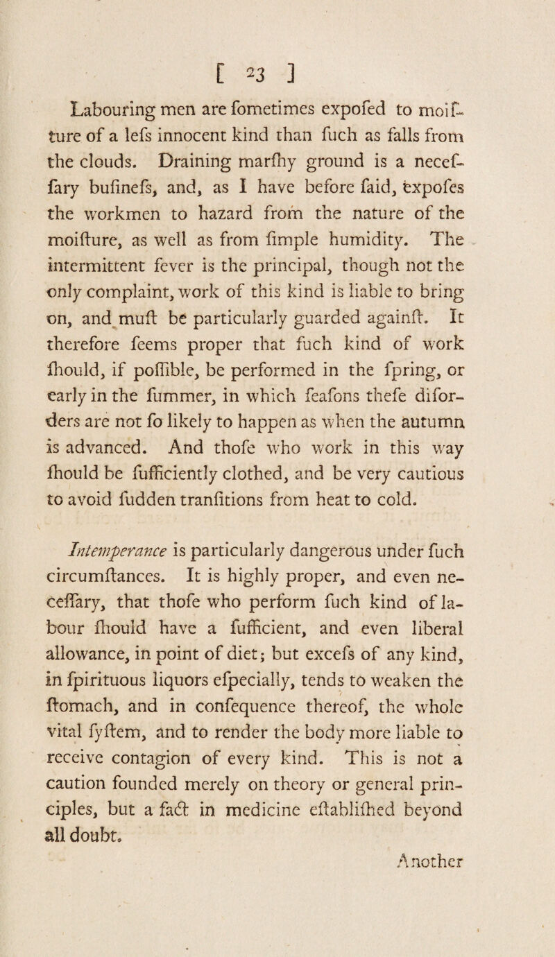 Labouring men are fometimes expofed to moi fu¬ ture of a lefs innocent kind than fuch as falls from the clouds. Draining marfhy ground is a necef- fary bulinefs, and, as I have before faid, expofes the workmen to hazard from the nature of the moifture, as well as from fimple humidity. The intermittent fever is the principal, though not the only complaint, work of this kind is liable to bring on, and mull be particularly guarded againft. It therefore feems proper that fuch kind of work fhould, if poilible, be performed in the fpring, or early in the fummer, in which feafons thefe di(or¬ ders are not fo likely to happen as when the autumn is advanced. And thofe who work in this way fhould be fufhciently clothed, and be very cautious to avoid fudden tranfitions from heat to cold. Intemperance is particularly dangerous under fuch circumftances. It is highly proper, and even ne- ceffary, that thofe who perform fuch kind of la¬ bour fhould have a fufficient, and even liberal allowance, in point of diet* but excefs of any kind, in fpirituous liquors efpeciaily, tends to weaken the ftomach, and in confequence thereof, the whole vital fyftem, and to render the body more liable to receive contagion of every kind. This is not a caution founded merely on theory or general prin¬ ciples, but a faft in medicine eflablifhed beyond all doubt* Another