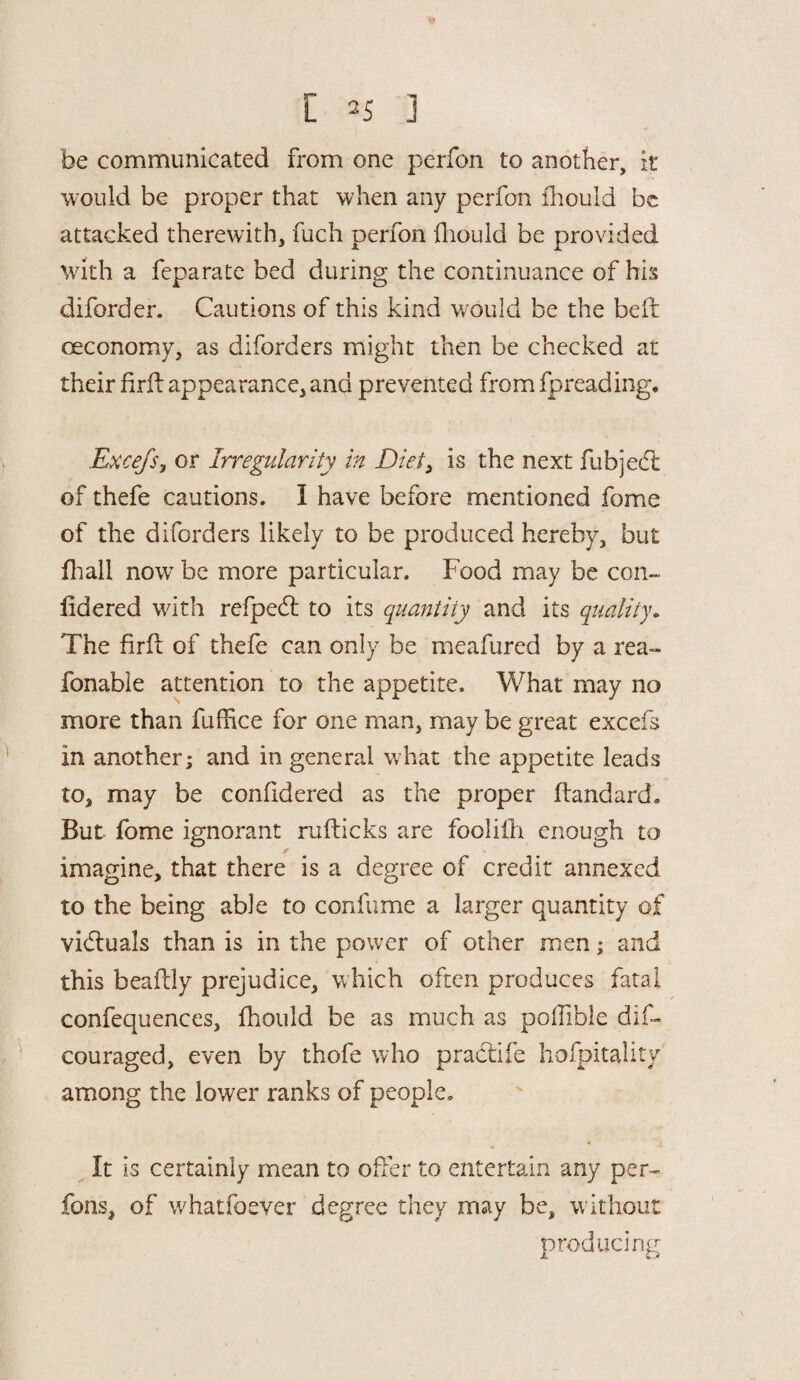 be communicated from one perfon to another, it would be proper that when any perfon fhould be attacked therewith, fuch perfon fliould be provided with a feparate bed during the continuance of his diforder. Cautions of this kind would be the bed oeconomy, as diforders might then be checked at their firft appearance, and prevented from fpreading. Exce/Sy or Irregularity in Diet, is the next fubjedl of thefe cautions. I have before mentioned fome of the diforders likely to be produced hereby, but fhall now be more particular. Food may be con- lidered with refpecd to its quantity and its quality. The fird of thefe can only be meafured by a rea- fonable attention to the appetite. What may no more than fuffice for one rnan, may be great excefs in another; and in general what the appetite leads to, may be confidered as the proper dandard. But fome ignorant rudicks are foolilh enough to / imagine, that there is a degree of credit annexed to the being able to confume a larger quantity of victuals than is in the power of other men; and this beadly prejudice, which often produces fatal confequences, fhould be as much as poffible dis¬ couraged, even by thofe who pradife hospitality among the lower ranks of people. It is certainly mean to offer to entertain any per¬ rons, of whatfoever degree they may be, w ithout producing