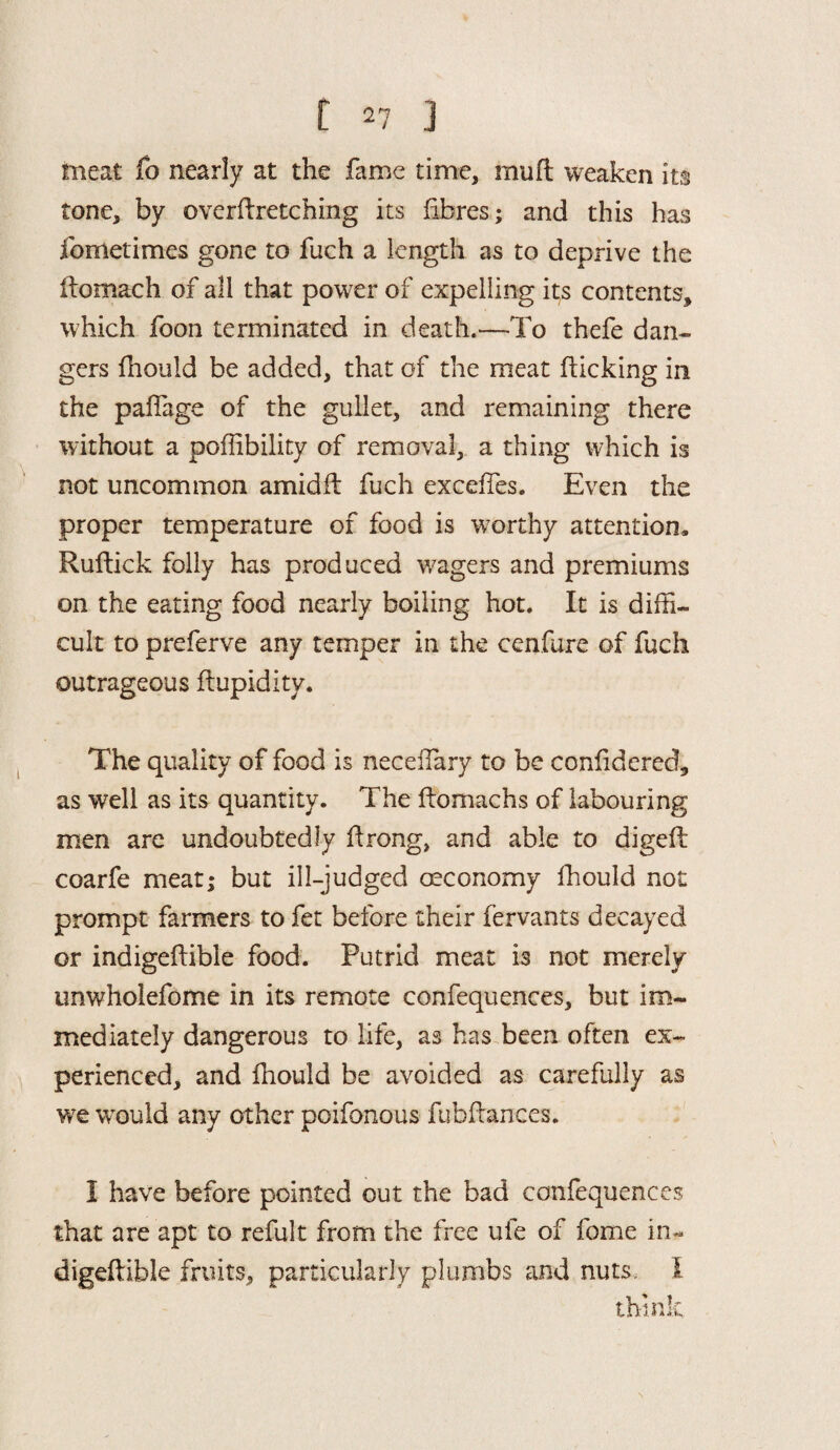 meat fo nearly at the fame time, mult weaken its tone, by overftretching its fibres; and this has fometimes gone to fuch a length as to deprive the ftomach of all that power of expelling its contents, which foon terminated in death.—To thefe dan¬ gers fhould be added, that of the meat flicking in the paflage of the gullet, and remaining there without a poflibility of removal, a thing which is not uncommon amid ft fuch exceffies. Even the proper temperature of food is worthy attention. Ruflick folly has produced wagers and premiums on the eating food nearly boiling hot. It is diffi¬ cult to preferve any temper in the cenfure of fuch outrageous ftupidity. The quality of food is neceffiary to be conlidered, as well as its quantity. The llomachs of labouring men are undoubtedly itrong, and able to digeft coarfe meat; but ill-judged economy fhould not prompt farmers to fet before their fervants decayed or indigeftible food. Putrid meat is not merely unwholefome in its remote confequences, but im¬ mediately dangerous to life, as has been often ex¬ perienced, and fhould be avoided as carefully as we would any other poifonous fubftances. I have before pointed out the bad confequences that are apt to refult from the free ufe of fome in¬ digeftible fruits, particularly plumbs and nuts, I think