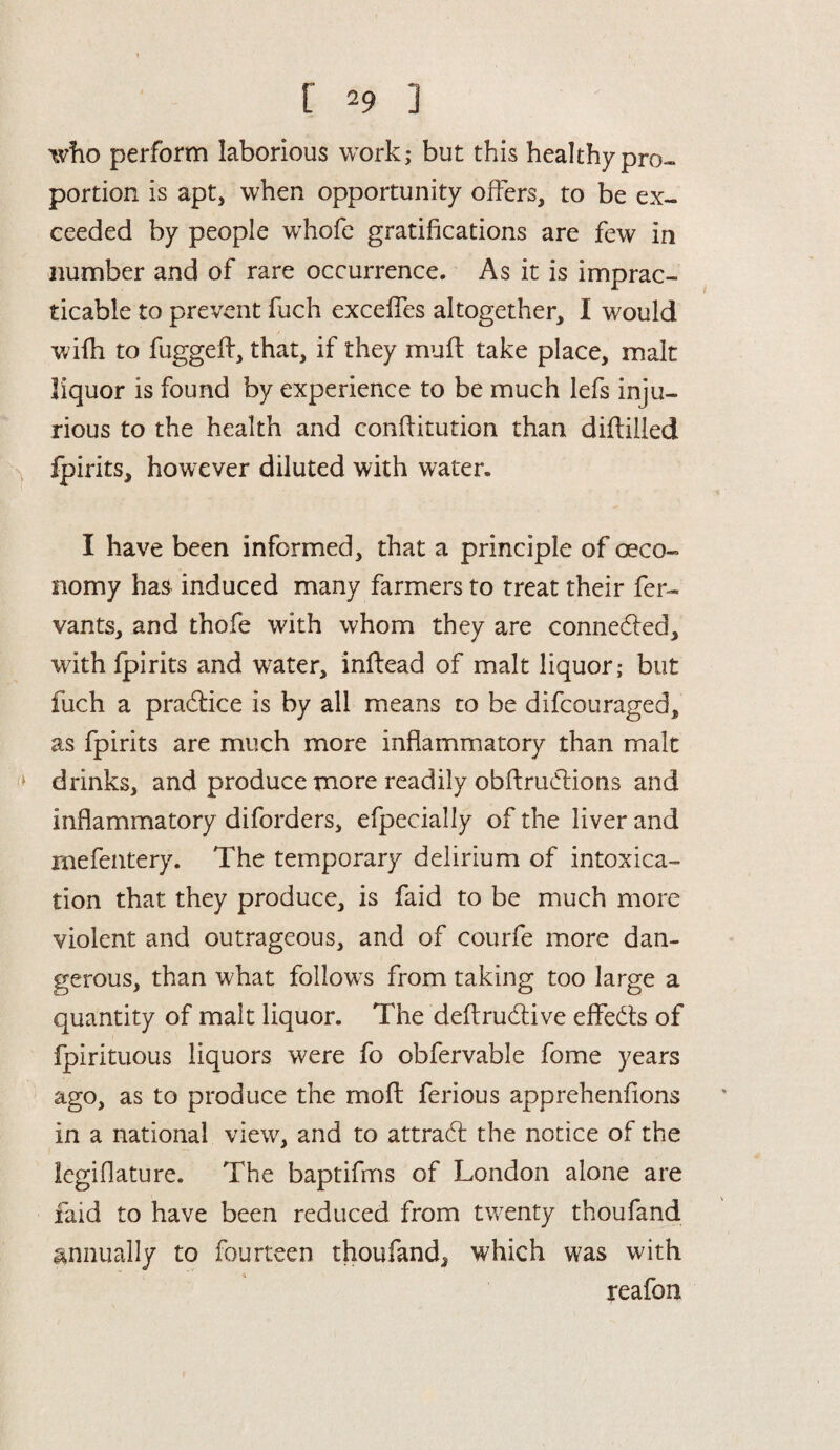 who perform laborious work; but this healthy pro¬ portion is apt, when opportunity offers, to be ex¬ ceeded by people whofe gratifications are few in number and of rare occurrence. As it is imprac¬ ticable to prevent fuch exceffes altogether, I would wifh to fuggefb, that, if they muff take place, malt liquor is found by experience to be much lefs inju¬ rious to the health and conflitution than diftilled fpirits, however diluted with water. I have been informed, that a principle of oeco- nomy has induced many farmers to treat their fer- vants, and thofe with whom they are connedled, with fpirits and water, inftead of malt liquor; but fuch a practice is by all means to be difcouraged, as fpirits are much more inflammatory than malt drinks, and produce more readily obftrudlions and inflammatory diforders, efpecially of the liver and mefentery. The temporary delirium of intoxica¬ tion that they produce, is faid to be much more violent and outrageous, and of courfe more dan¬ gerous, than what follows from taking too large a quantity of malt liquor. The deftrudlive effedts of fpirituous liquors were fo obfervable fome years ago, as to produce the moft ferious apprehenflons in a national view, and to attradl the notice of the legiflature. The baptifms of London alone are faid to have been reduced from twenty thoufand annually to fourteen thoufand^ which was with reafon