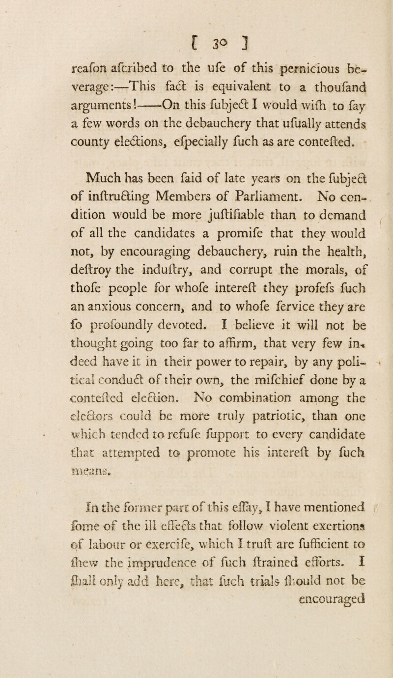 [ 3° ] reafon afcribed to the ufe of this pernicious be¬ verage:—This fact is equivalent to a thoufand arguments!-On this fubjedl I would wifh to fay a few words on the debauchery that ufually attends county elections, efpecially fuch as are contefied. Much has been faid of late years on the fubjeft of inftrufting Members of Parliament. No con¬ dition would be more juftifiable than to demand of all the candidates a promife that they would not, by encouraging debauchery, ruin the health, deftroy the induflry, and corrupt the morals, of thofe people for whofe interdl they profefs fuch an anxious concern, and to whofe fervice they are fo profoundly devoted. I believe it will not be thought going too far to affirm, that very few in* deed have it in their power to repair, by any poli¬ tical conduct of their own, the mifchief done by a contefied election. No combination among the defiers could be more truly patriotic, than one which tended to refufe fupport to every candidate that attempted to promote his interdl by fuch means. In the former pare of this eflay, I have mentioned fome of the ill effects that follow violent exertions of labour or exercife, which I trull are fufficient to ihew the imprudence of fuch flrained efforts. I fliali only add here, that fuch trials fkould not be encouraged