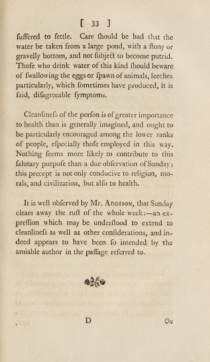 fuffered to fettle. Care fliould be had that the water be taken from a large pond, with a ftony or gravelly bottom, and not fubjeft to become putrid. Thofe who drink water of this kind fhould beware of fwallowing the eggs or fpawn of animals, leeches particularly, which fometimes have produced, it is faid, dilagreeable lymptoms. Cleanlinefs of the perfon is of greater importance to health than is generally imagined, and ought to be particularly encouraged among the lower ranks of people, efpecially thofe employed in this way. Nothing feems more likely to contribute to this falutary purpofe than a due obfervation of Sunday; this precept is not only conducive to religion, mo¬ rals, and civilization, but alfo to health. It is well obferved by Mr, Addison, that Sunday clears away the ruft of the whole week:—an. ex~ predion which may be underftood to extend to cleanlinefs as well as other conliderations, and in¬ deed appears to have been fo intended by the amiable author in the paiTage referred to. 4 On
