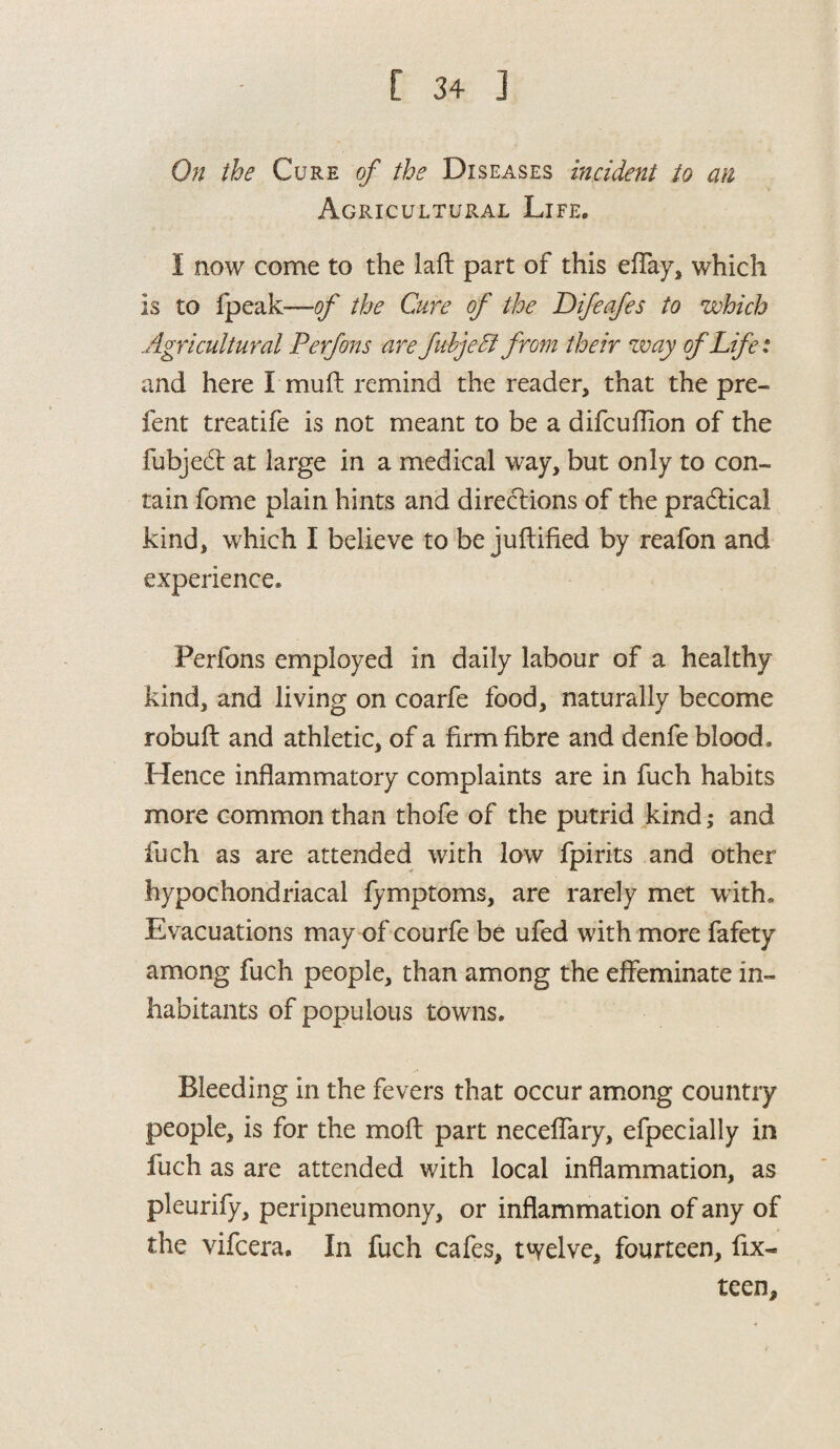 On the Cure of the Diseases incident to an Agricultural Life. I now come to the laft part of this efTay, which is to fpeak—of the Cure of the Difeafes to which Agricultural Perfons are fubjeEl from their zvay of Life: and here I muft remind the reader, that the pre- fent treatife is not meant to be a difcuflion of the fubjedt at large in a medical way, but only to con¬ tain feme plain hints and directions of the practical kind, which I believe to be juftified by reafon and experience. Perfons employed in daily labour of a healthy kind, and living on coarfe food, naturally become robuft and athletic, of a firm fibre and denfe blood. Hence inflammatory complaints are in fuch habits more common than thofe of the putrid kind; and fuch as are attended with low fpirits and other hypochondriacal fymptoms, are rarely met with. Evacuations may of courfe be ufed with more fafety among fuch people, than among the effeminate in¬ habitants of populous towns. Bleeding in the fevers that occur among country people, is for the molt part neceflary, efpecially in fuch as are attended with local inflammation, as pleurify, peripneumony, or inflammation of any of the vifeera. In fuch cafes, twelve, fourteen, fix- teen.