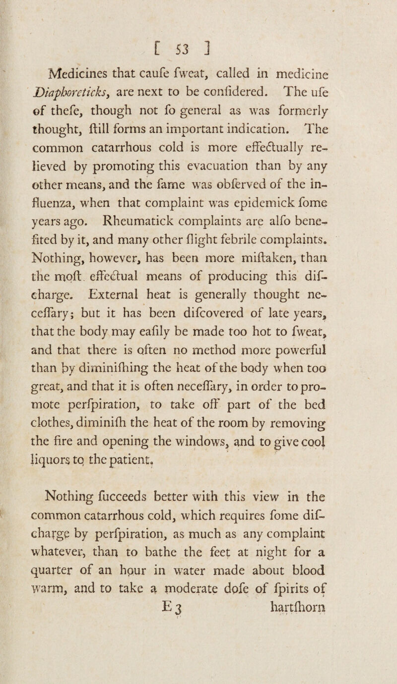 Medicines that caufe fweat, called in medicine Diapboreticksy are next to be confidered. The ufe of thefe, though not fo general as was formerly- thought, ftill forms an important indication. The common catarrhous cold is more effectually re¬ lieved by promoting this evacuation than by any other means, and the fame was obferved of the in¬ fluenza, when that complaint was epidemick fome years ago. Rheumatick complaints are alfo bene¬ fited by it, and many other flight febrile complaints. Nothing, however, has been more miftaken, than the mofi:. effectual means of producing this dif- charge. External heat is generally thought ne~ ceffary; but it has been difcovered of late years, that the body may eafily be made too hot to fweat, and that there is often no method more powerful than by diminifhing the heat of the body when too great, and that it is often neceffary, in order to pro¬ mote perfpiration, to take off part of the bed clothes, diminifh the heat of the room by removing the fire and opening the windows, and to give cool liquors to the patient. Nothing fucceeds better with this view in the common catarrhous cold, which requires fome dis¬ charge by perfpiration, as much as any complaint whatever, than to bathe the feet at night for a quarter of an hour in water made about blood warm, and to take a moderate dpfe of fpirits of E 3 hartlhom