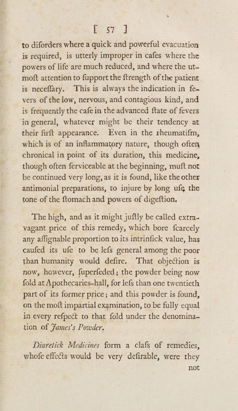 to di(orders where a quick and powerful evacuation is required, is utterly improper in cafes where the powers of life are much reduced, and where the ut- moft attention to fupport the ftrength of the patient is neceffary. This is always the indication in fe¬ vers of the low, nervous, and contagious kind, and is frequently the cafe in the advanced ftate of fevers in general, whatever might be their tendency at their firft appearance. Even in the rheumatifm, which is of an inflammatory nature, though ofter\ chronical in point of its duration, this medicine, though often ferviceable at the beginning, muft not be continued very long, as it is found, like the other antimonial preparations, to injure by long ufe the tone of the ftomach and powers of digeftion. The high, and as it might juflly be called extra¬ vagant price of this remedy, which bore fcarcely any aflignable proportion to its intrinflek value, has caufed its ufe to be lefs general among the poor than humanity would defire. That objection is now, however, fuperfeded; the powder being now fold at Apothecaries-hall, for lefs than one twentieth part of its former price; and this powder is found, on the mod impartial examination, to be fully equal in every refpedt to that fold under the denomina¬ tion of James's Powder. Diuretick Medicines form a clafs of remedies, whofe effefts would be very definable, were they not