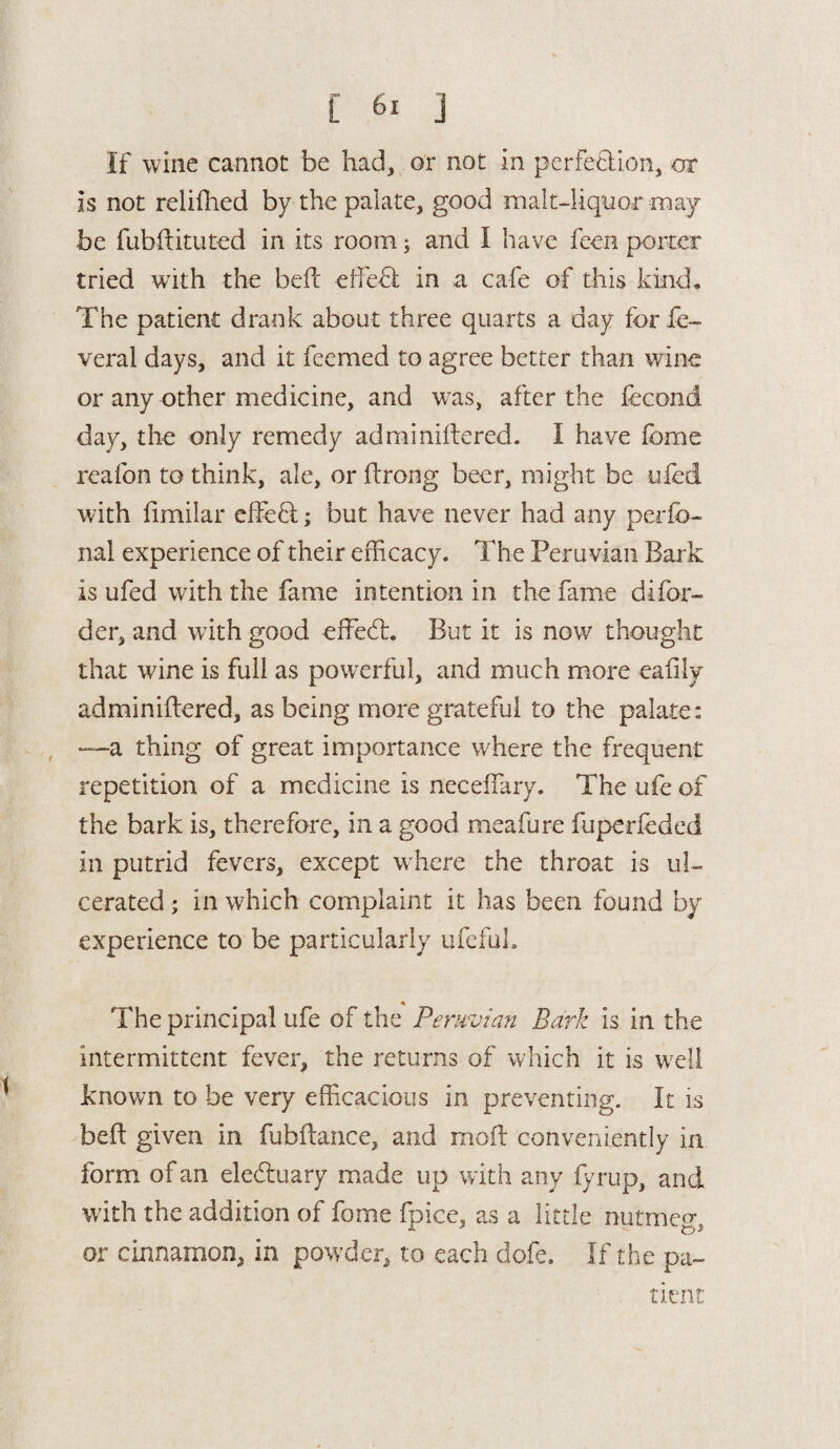 If wine cannot be had, or not in perfection, or is not relifhed by the palate, good malt-liquor may be fubftituted in its room; and I have feen porter tried with the beft effect in a cafe of this kind. The patient drank about three quarts a day for fe- veral days, and it feemed to agree better than wine or any other medicine, and was, after the fecond day, the only remedy adminiftered. I have fome reafon to think, ale, or ftrong beer, might be ufed with limilar effeff; but have never had any perfo- nal experience of their efficacy. The Peruvian Bark is ufed with the fame intention in the fame di(or¬ der, and with good effed:. But it is now thought that wine is full as powerful, and much more eaiily adminiftered, as being more grateful to the palate: —a thing of great importance where the frequent repetition of a medicine is neceftary. The ufe of the bark is, therefore, in a good meafure fuperfoded in putrid fevers, except w here the throat is ul¬ cerated ; in which complaint it has been found by experience to be particularly ufeful. The principal ufe of the Peruvian Bark is in the intermittent fever, the returns of which it is well known to be very efficacious in preventing. It is beft given in fubftance, and moft conveniently in form of an electuary made up with any fy rup, and with the addition of fome fbice, as a little nutmeo- or cinnamon, in powder, to each dofe. If the pa¬ tient'