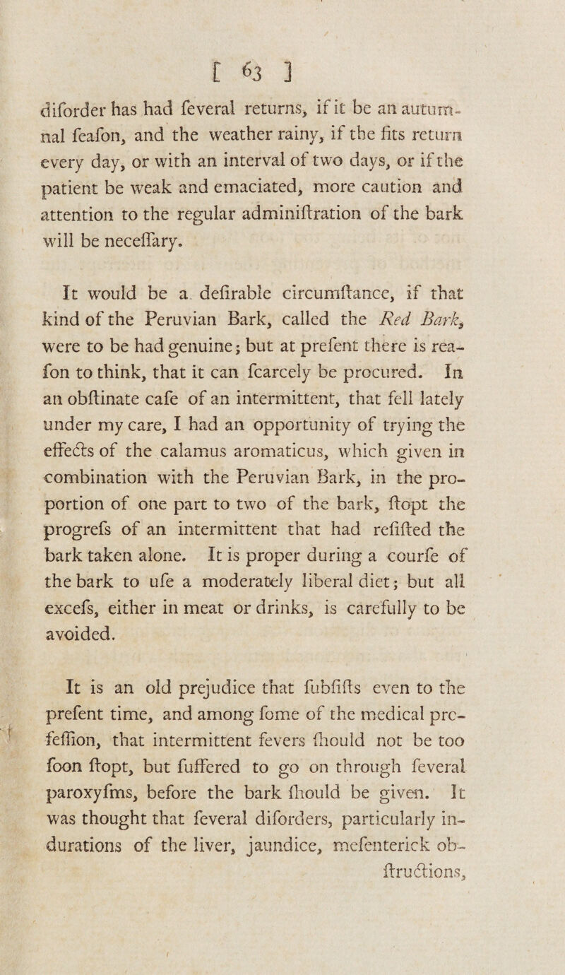 diforderhas had feveral returns, if it be an autum¬ nal feafon, and the weather rainy, if the fits return every day, or with an interval of two days, or if the patient be weak and emaciated, more caution and attention to the regular adminiflration of the bark will be neceffary. It would be a defirable circumflance, if that kind of the Peruvian Bark, called the Red Barky were to be had genuine; but at prefent there is rea- fon to think, that it can fcarcely be procured. In an obflinate cafe of an intermittent, that fell lately under my care, I had an opportunity of trying the effedls of the calamus aromaticus, which given in combination with the Peruvian Bark, in the pro¬ portion of one part to two of the bark, flopt the progrefs of an intermittent that had refilled the bark taken alone. It is proper during a courfe of the bark to ufe a moderately liberal diet; but all excefs, either in meat or drinks, is carefully to be avoided. It is an old prejudice that fubfifts even to the prefent time, and among fome of the medical prc- fefiion, that intermittent fevers fhould not be too foon flopt, but buffered to go on through feveral paroxyfms, before the bark fhould be given. It was thought that feveral diforders, particularly in¬ durations of the liver, jaundice, mefenterick ob- ilrudlions.