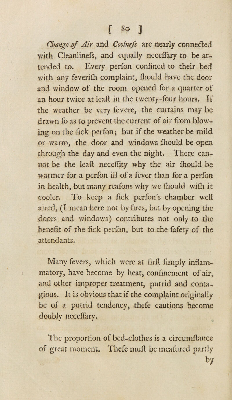 [ so j Change.of Air and Coolnefs are nearly connected with Cleanlinefs, and equally neceffary to be at¬ tended to. Every perfon confined to their bed with any feverifh complaint, fhould have the door and window of the room opened for a quarter of an hour twice at leaft in the twenty-four hours. If the weather be very fevere, the curtains may be drawn fo as to prevent the current of air from blow¬ ing on the lick perfon j but if the weather be mild or warm, the door and windows fhould be open through the day and even the night. There can¬ not be the leaft neceflity why the air fhould be warmer for a perfon ill of a fever than for a perfon in health, but many reafons why we fhould wifh it cooler. To keep a fick perfon's chamber well aired, (I mean here not by fires, but by opening the doors and windows) contributes not only to the benefit of the fick perfon, but to the fafety of the attendants. Many fevers, which were at firfl fimply inflam¬ matory, have become by heat, confinement of air, and other improper treatment, putrid and conta¬ gious. It is obvious that if the complaint originally be of a putrid tendency, thefe cautions become doubly neceflary. The proportion of bed-clothes is a circumffance of great moment. Thefe muft be meafured partly > by