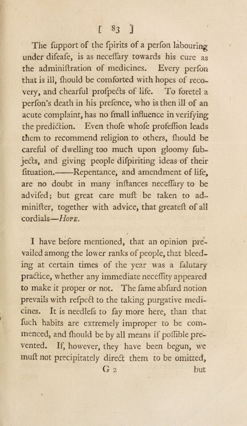 / The fupport of the fpirits of a perfon labouring under difeafe, is as neceffary towards his cure as the adminiftration of medicines. Every perfon that is ill, fhould be comforted with hopes of reco¬ very, and chearful profpedls of life. To foretel a perfon’s death in his prefence, who is then ill of an acute complaint, has no fmall influence in verifying the prediction. Even thofe whofe profeflion leads them to recommend religion to others, fhould be careful of dwelling too much upon gloomy fub~ jeCts, and giving people difpiriting ideas of their fituation.——Repentance, and amendment of life, are no doubt in many inftances neceifary to be advifed; but great care mull be taken to ad- minifler, together with advice, that greatefl of all cordials—Hope. 1 have before mentioned, that an opinion pre¬ vailed among the lower ranks of people, that bleed¬ ing at certain times of the year was a falutary practice, whether any immediate neceffity appeared to make it proper or not. The fame abfurd notion prevails with refpefl to the taking purgative medi¬ cines. It is needlefs to fay more here, than that fuch habits are extremely improper to be com¬ menced, and fhould be by all means if poffible pre¬ vented. If, however, they have been begun, we muft not precipitately direCt them to be omitted, G 2 but