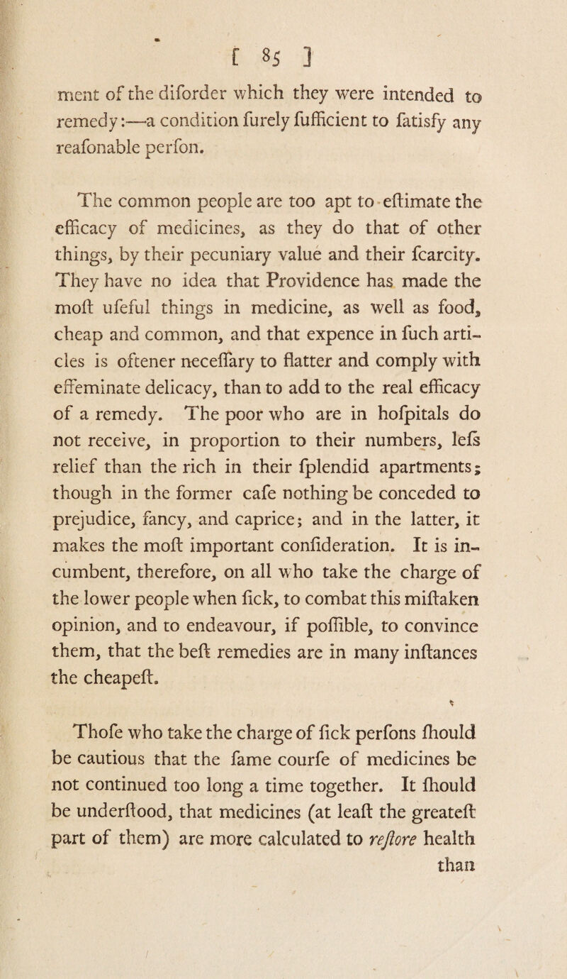 f 8S ] ment of the diforder which they were intended to remedy:—a condition furely fufficient to fatisfy any reafonable perfon. The common people are too apt to eftimate the efficacy of medicines* as they do that of other things* by their pecuniary value and their fcarcity. They have no idea that Providence has made the molt ufeful things in medicine, as well as food* cheap and common, and that expence in fuch arti¬ cles is oftener neceffiary to flatter and comply with effeminate delicacy, than to add to the real efficacy of a remedy. The poor who are in holpitals do not receive, in proportion to their numbers, lefs relief than the rich in their fplendid apartments; though in the former cafe nothing be conceded to prejudice, fancy, and caprice; and in the latter, it makes the mold important conflderation. It is in¬ cumbent, therefore, on all who take the charge of the lower people when lick, to combat this miffaken opinion, and to endeavour, if poffible, to convince them, that the beft remedies are in many inftances the cheapeff. Thofe who take the charge of flck perfons fhould be cautious that the fame courfe of medicines be not continued too long a time together. It fhould be underflood, that medicines (at leafl: the greatefl: part of them) are more calculated to rejiore health than