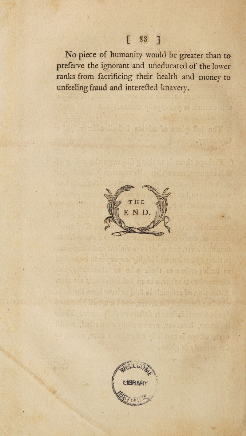 No piece of humanity would be greater than to preferve the ignorant and uneducated of the lower ranks from facrificing their health and money to unfeeling fraud and interefted knavery.