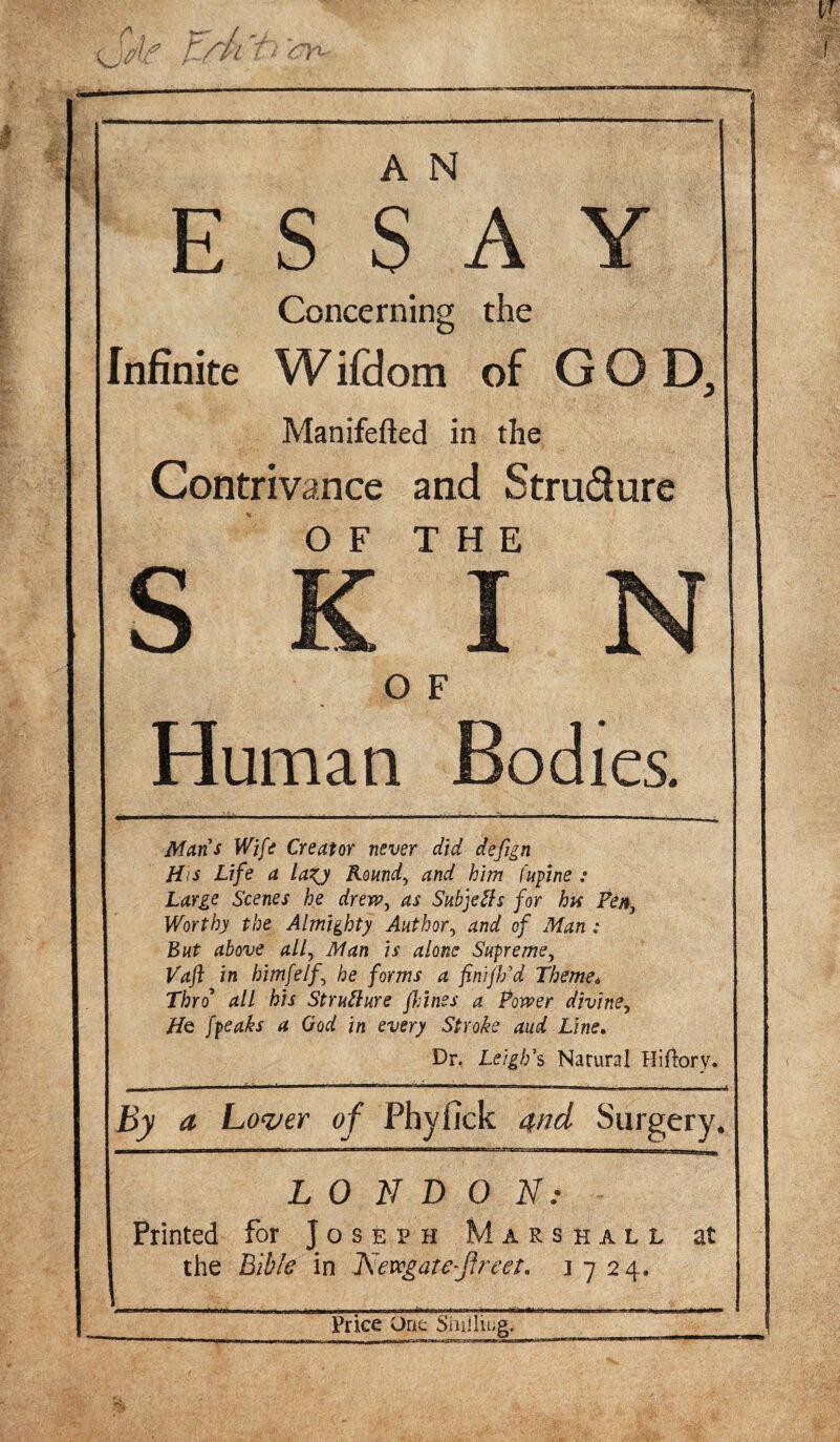 ESSAY Concerning the Infinite Wifdom of GOD, Manifefted in the Contrivance and Strudure s Human Bodies. Mans Wife Creator never did defign His Life a lazj Round, and him lupine : Large Scenes he drew, as Subjects for his Pen3 Worthy the Almighty Author, and of Man : But above all, Man is alone Supreme, Vaft in himfelf he forms a finijl/d Themet Thro* all his Structure jhines a Power divine, Hq [peaks a God in every Stroke and Line. Dr. Leigh's Natural Hifiorv. By a Lover of Phyfick and Surgery. LONDON: Printed for Joseph Marshall at the Bible in Nevcgate-jfreet. 1724.. Price One Shilling.