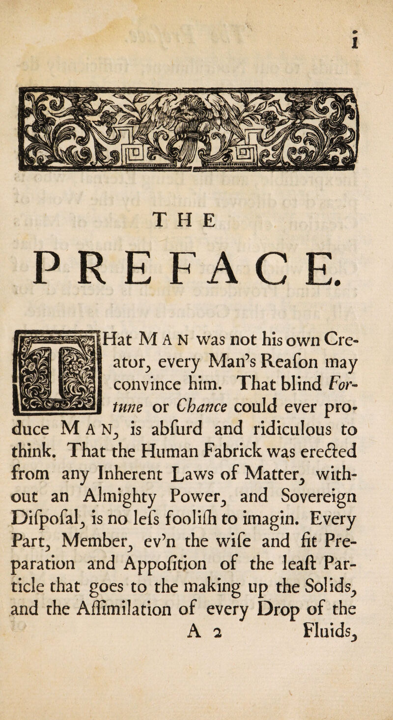 THE PREFACE. Hat Man was not his own Cre¬ ator., every Man’s Reafon may convince him. That blind For¬ tune or Chance could ever pro¬ duce Man, is abfurd and ridiculous to think. That the Human Fabrick was erected from any Inherent Laws of Matter^ with¬ out an Almighty Power^ and Sovereign Difpofal, is no lefs foolifh to imagin. Every Part, Member., ev’n the wife and fit Pre¬ paration and Appofitjon of the leaft Par¬ ticle that goes to the making up the Solids., and the Affimilation of every Drop of the A 2 Fluids,,