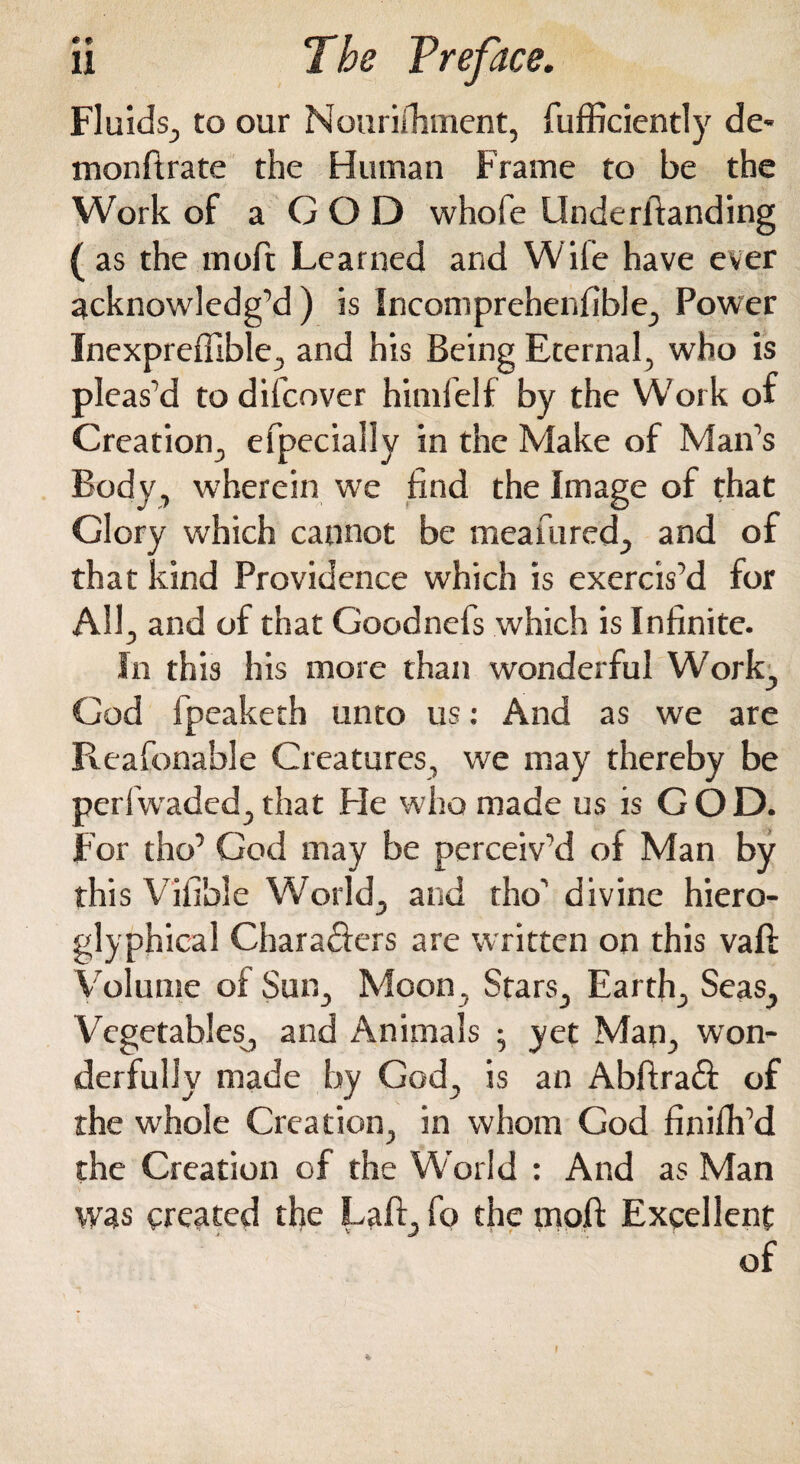 Fluids., to our Nourifhment, fufficiently de¬ mon ft rate the Human Frame to be the Work of a G O D whofe Underftanding (as the moft Learned and Wife have ever acknowledg’d ) is Incomprehenfible, Power Inexprefiible, and his Being Eternal, who is pleas’d to difcover himfelf by the Work of Creation,, efpecially in the Make of Man’s Body, wherein we find the Image of that Glory which cannot be meafured, and of that kind Providence which is exercis’d for All, and of that Goodnefs which is Infinite. In this his more than wonderful Work, God fpeaketh unto us: And as we are Pveafonable Creatures, we may thereby be peri waded, that He who made us is GOD. For tho’ God may be perceiv’d of Man by this Vifible World, and tho’ divine hiero- glyphical Chara&ers are written on this vaft Volume of Sun, Moon, Stars, Earth, Seas, Vegetables, and Animals ; yet Man, won¬ derfully made by God, is an Abftraft of the whole Creation, in whom God finifh’d the Creation of the World : And as Man was created the Laft, fo the moft Excellent of I