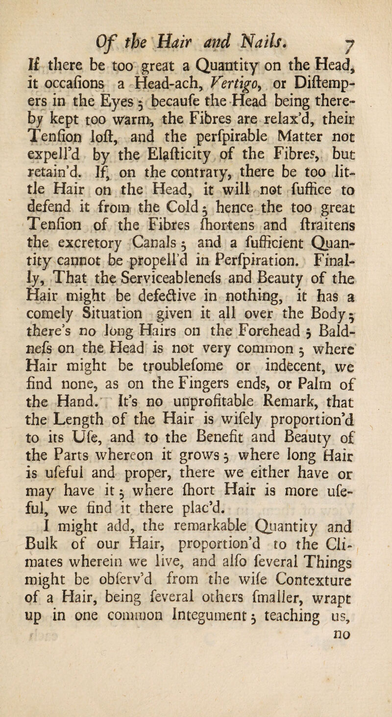If there be too great a Quantity on the Head, it occafions a Head-ach, Vertigo, or Diftemp- ers in the Eyes 5 becaufe the Head being there¬ by kept too warm, the Fibres are relax’d, their Tenfion loft, and the perfpirable Matter not expeird by the Elafticity of the Fibres, but retain’d. If, on the contrary, there be too lit¬ tle Hair on the Head, it will not fuffice to defend it from the Cold 5 hence the too great Tenfion of the Fibres fhortens and ftraitens the excretory Canals 5 and a fufficient Quan¬ tity cannot be propelfd in Ferfpiration. Final¬ ly, That the Serviceablenefs and Beauty of the Hair might be defective in nothing, it has a comely Situation given it all over the Body 5 there’s no Jong Hairs on the Forehead 5 Bald- nefs on the Head is not very common 5 where Hair might be troublefome or indecent, we find none, as on the Fingers ends, or Palm of the Hand. It’s no unprofitable Remark, that the Length of the Hair is wifely proportion'd to its Ufe, and to the Benefit and Beauty of the Parts whereon it grows 5 where long Hair is ufefui and proper, there we either have or may have it 5 where fhort Hair is more ufe¬ fui, we find it there plac’d. I might add, the remarkable Quantity and Bulk of our Hair, proportion’d to the Cli¬ mates wherein we live, and alfo feveral Things might be obferv’d from the wife Contexture of a Hair, being feveral others fmaller, wrapt up in one common Integument 5 teaching us, no
