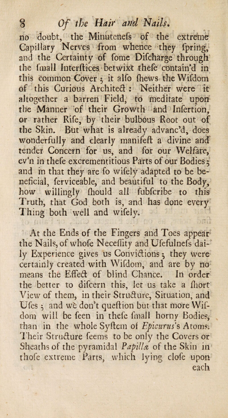 no doubt, the Minutenefs of the extreme Capillary Nerves from whence they fpring, and the Certainty of fome Difcharge through the fmail Interftices betwixt thefe contain’d in this common Cover $ it alfo (hews the Wifdom of this Curious Architect : Neither were it altogether a barren Field, to meditate upon the Manner of their Growth and Infertion, or rather Rife, by their bulbous Root out of the Skin* But what is already advanc’d, does wonderfully and clearly manifeft a divine and tender Concern for us, and for our Welfare, evn in thefe excrementitious Parts of our Bodies 5 and in that they are fo wifely adapted to be be¬ neficial, ferviceable, and beautiful to the Body, how willingly fhould all fubfcribe to this Truth, that God both is, and has done every Thing both well and wifely* At the Ends of the Fingers and Toes appear the Nails, of whofe Neceflity andUfefulnefs dai¬ ly Experience gives us Convictions $ they were certainly created with Wifdom, and are by no means the EfFed of blind Chance. In order the better to difcern this, let us take a fiiort View of them, in their Structure, Situation, and Ufes 5 and wb don’t queftion but that more Wif¬ dom will be feen in thefe fmail horny Bodies, than in the whole Syflem of Epicurus s Atomsi Their Strudure feems to be only the Covers or Sheaths of the pyramidal Papilla of the Skin in thofe extreme Parts, which lying clofe upon