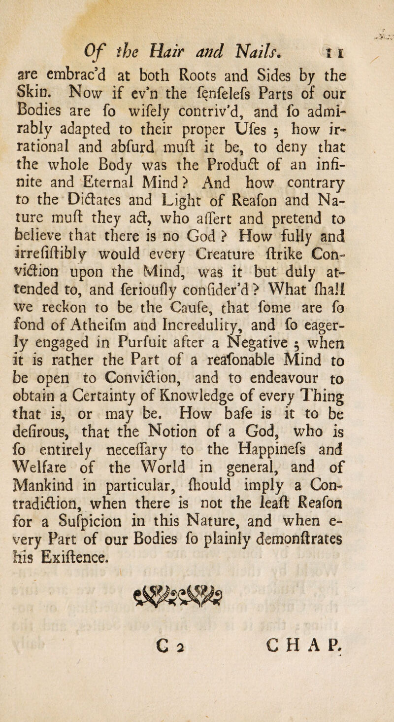 are embrac’d at both Roots and Sides by the Skin. Now if ev’n the fenfelefs Parts of our Bodies are fo wifely contriv’d, and fo admi¬ rably adapted to their proper Ufes 5 how ir¬ rational and abfurd muft it be, to deny that the whole Body was the Produd of an infi¬ nite and Eternal Mind > And how contrary to the Didates and Light of Reafon and Na¬ ture muft they ad, who affert and pretend to believe that there is no God ? How fully and irrefiftibly would every Creature ftrike Con- vidion upon the Mind, was it but duly at¬ tended to, and ferioufly confider’d > What {hall we reckon to be the Caufe, that fome are fo fond of Atheifm and Incredulity, and fo eager¬ ly engaged in Purfuit after a Negative 5 when it is rather the Part of a reafonable Mind to be open to Convidion, and to endeavour to obtain a Certainty of Knowledge of every Thing that is, or may be. How bafe is it to be defirous, that the Notion of a God, who is fo entirely neceftary to the Happinefs and Welfare of the World in general, and of Mankind in particular, ftiould imply a Con- tradidion, when there is not the leaft Reafon for a Sufpicion in this Nature, and when e- very Part of our Bodies fo plainly demonftrates his Exiftence. C 2 CHAP.