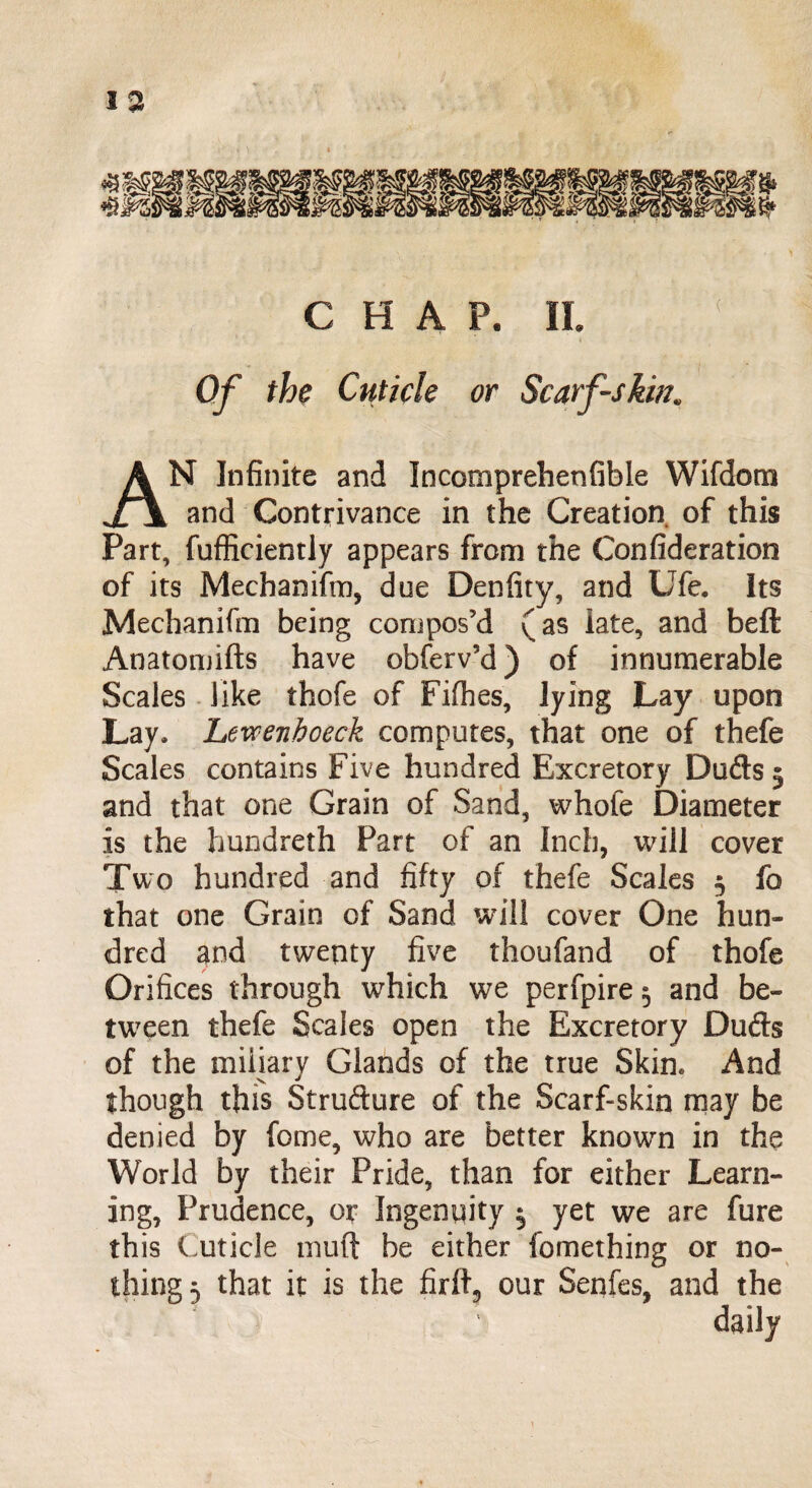 N Infinite and Incomprehenfible Wifdom r\ and Contrivance in the Creation of this Part, fufficiently appears from the Confideration of its Mechaniftn, due Denfity, and Ufe. Its Mechanifm being compos’d (as late, and beft: Anatomifts have obferv’d) of innumerable Scales like thofe of Fifhes, lying Lay upon Lay, Levcenhoeck computes, that one of thefe Scales contains Five hundred Excretory Duds 3 and that one Grain of Sand, whole Diameter is the hundreth Part of an Inch, will cover Two hundred and fifty of thefe Scales 3 fo that one Grain of Sand will cover One hun¬ dred and twenty five thoufand of thofe Orifices through which we perfpire 5 and be¬ tween thefe Scales open the Excretory Duds of the miliary Glands of the true Skin, And though this Strudure of the Scarf-skin may be denied by fome, who are better known in the World by their Pride, than for either Learn¬ ing, Prudence, or Ingenuity 3 yet we are fure this Cuticle tnuft be either fomething or no¬ thing 5 that it is the firffi, our Senfes, and the daily