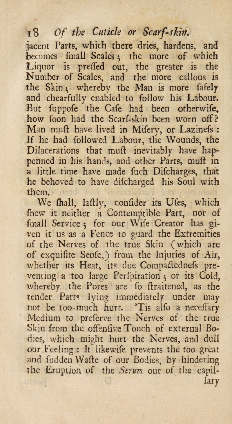 jacent Parts, which there dries, hardens, and becomes fmall Scales $ the more of which Liquor is preffed out, the greater is the Number of Scales, and the more cailous is the Skin; whereby the Man is more fafely and chearfuliy enabled to follow his Labour. But fuppofe the Cafe had been otherwife, how foon had the Scarf-skin been worn off? Man muft have lived in Mifery, or Lazinefs : If he had followed Labour, the Wounds, the Dilacerations that muft inevitably have hap» penned in his hands, and other Parts, muft in a little time have made fuch Difcharges, that he behoved to have difcharged his Soul with them. We {hall, laftly, confider its Ufes, which fhew it neither a Contemptible Part, nor of fmall Service $ for our Wife Creator has gi¬ ven it us as a Fence to guard the Extremities of the Nerves of the true Skin (which are of exquifite Senfe,) from the Injuries of Air, whether its Heat, its due Compadednefs pre¬ venting a too large Pcrfpiration $ or its Cold, whereby the Pores are fo ftraitened, as the tender Parts lying immediately under may not be too-much hurt. 5Tis alfo a neceilary Medium to preferve the Nerves of the true Skin from the .oftenfive Touch of external Bo¬ dies, which might hurt the Nerves, and dull our Feeling : It iikewife prevents the too great and hidden Wafte of our Bodies, by hindering the Eruption of the Serum out of the capii- W