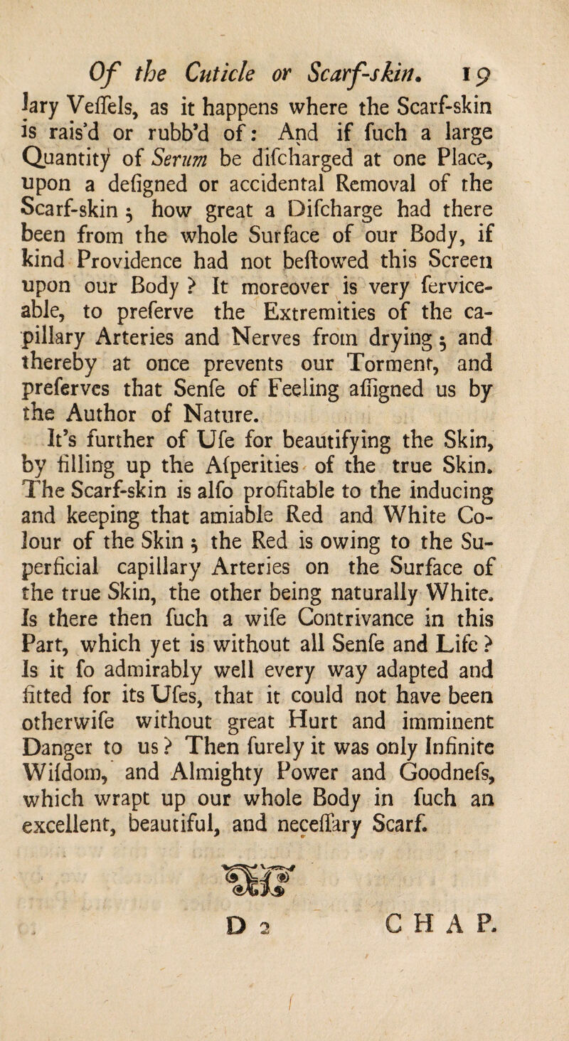 ]ary VelTels, as it happens where the Scarf-skin is rais’d or rubb’d of: And if fuch a large Quantity of Serum be difcharged at one Place, upon a defigned or accidental Removal of the Scarf-skin } how great a Difcharge had there been from the whole Surface of our Body, if kind Providence had not bellowed this Screen upon our Body ? It moreover is very fervice- able, to preferve the Extremities of the ca¬ pillary Arteries and Nerves from drying $ and thereby at once prevents our Torment, and preferves that Senfe of Feeling afligned us by the Author of Nature. It’s further of Ufe for beautifying the Skin, by tilling up the Afperities of the true Skin. The Scarf-skin is alfo profitable to the inducing and keeping that amiable Red and White Co¬ lour of the Skin 5 the Red is owing to the Su¬ perficial capillary Arteries on the Surface of the true Skin, the other being naturally White. Is there then fuch a wife Contrivance in this Part, which yet is without all Senfe and Life ? Is it fo admirably well every way adapted and fitted for its Ufes, that it could not have been otherwife without great Hurt and imminent Danger to us > Then furely it was only Infinite Wildom, and Almighty Power and Goodnefs, which wrapt up our whole Body in fuch an excellent, beautiful, and neceffary Scarf. & D 2 CHAP. (