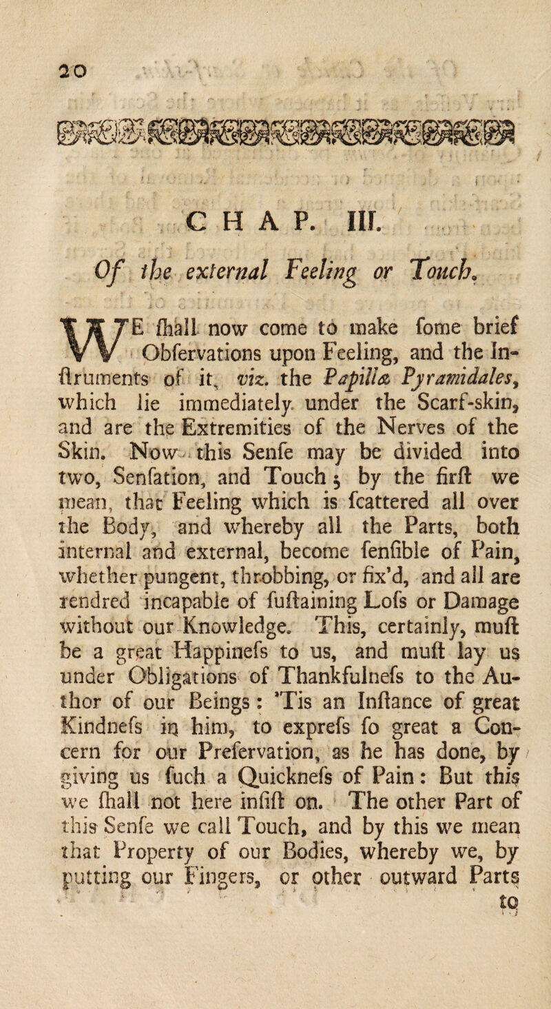 CHAP. IIP Of the external Feeling or Touch. WE flhali now come to make forne brief Obfervations upon Feeling, and the In- flruments of it, viz. the Papilla Pjramidales, which lie immediately, under the Scarf-skin, and are the Extremities of the Nerves of the Skin. Now this Senfe may be divided into two, Senfation, and Touch $ by the firft we mean, that Feeling which is fcattered all over the Body, and whereby all the Parts, both internal and external, become fenfible of Pain, whether pungent, throbbing, or fix’d, and all are rendred incapable of fuftaining Lofs or Damage without our Knowledge. This, certainly, muft be a great Happinefs to us, and muft lay us under Obligations of Thankfulnefs to the Au¬ thor of our Beings: Tis an Inftance of great Kindnefs iq him, to exprefs fo great a Con¬ cern for our Prefervation, as he has done, by giving us fuch a Quicknefs of Pain: But this we (hall not here infift on. The other Part of this Senfe we call Touch, and by this we mean that Property of our Bodies, whereby we, by putting our Fingers, or other outward Parts to