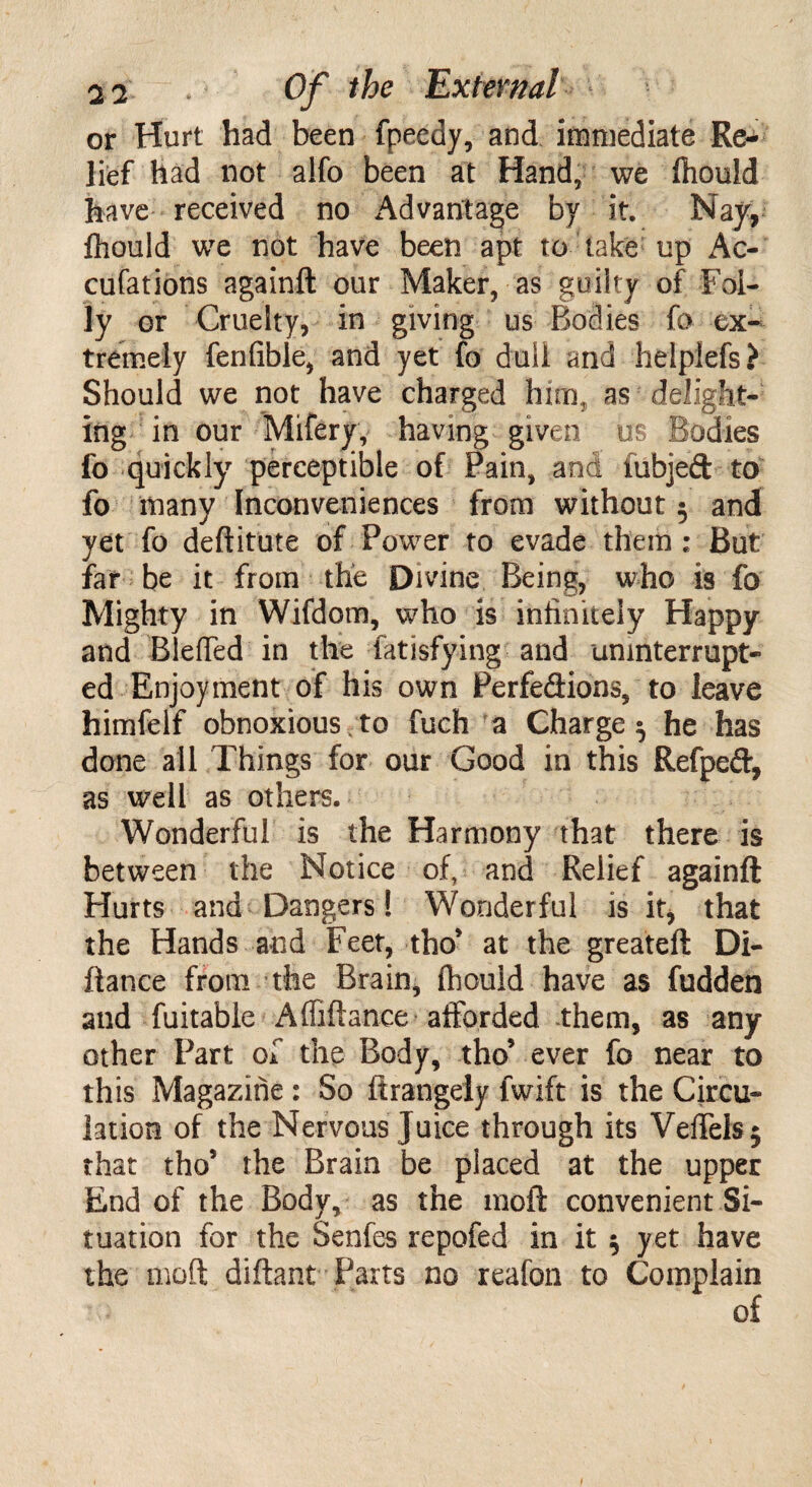 or Hurt had been fpeedy, and immediate Re¬ lief had not a!fo been at Hand, we ftiould have received no Advantage by it. Nay, fhould we not have been apt to take up Ac- cufations againft our Maker, as guilty of Fol¬ ly or Cruelty, in giving us Bodies fa ex¬ tremely fenfible, and yet fo dull and helplefs? Should we not have charged him, as delight¬ ing in our Mifery, having given us Bodies fo quickly perceptible of Pain, and fubjed to fo many Inconveniences from without 5 and yet fo deftitute of Power to evade them ; But far be it from the Divine Being, who is fo Mighty in Wifdom, who is infinitely Happy and Bleffed in thb Satisfying-and uninterrupt¬ ed Enjoyment of his own Perfedions, to leave himfelf obnoxious to fuch a Charge $ he has done all Things for our Good in this Refped, as well as others. Wonderful is the Harmony that there is between the Notice of, and Relief againft Hurts and Dangers 1 Wonderful is it, that the Hands and Feet, tho* at the greateft Di- ftance from the Brain, ftiould have as fudden and fuitable Afliftan.ce afforded them, as any other Part of the Body, tho’ ever fo near to this Magazine : So ftrangely fwift is the Circu¬ lation of the Nervous Juice through its Veffefej that tho5 the Brain be placed at the upper End of the Body, as the 1110ft convenient Si¬ tuation for the Senfes repofed in it $ yet have the moft diftant Parts no reafon to Complain of
