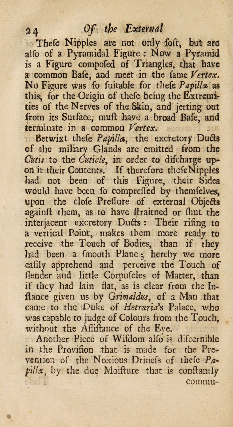 Thefe Nipples are not only foft, but ate alfo of a Pyramidal Figure : Now a Pyramid is a Figure compofed of Triangles, that have a common Bafe, and meet in the fame Vertex. No Figure was fo fuitable for thefe Papilla as this, for the-Origin of thefe being the Extremi¬ ties of the Nerves of the Skin, and jetting out from its Surface, muft have a broad Bafe, and terminate in a common Vertex. Betwixt thefe Papilla, the excretory Duds of the miliary Glands are emitted from the Cutis to the Cuticle, in order to difcharge up¬ on it their Contents. If therefore thefeNipples had not been of this Figure, their Sides would have been fo comprefled by themfelves, upon the clofe Preilure of external Objeds againft them, as to have ftraitned or (hut the interjacent excretory Duds : Their riling to a vertical Point, makes them more ready to receive the Touch of Bodies, than if they had been a fmooth Plane 5 hereby we more ealiiy apprehend and perceive the Touch of flender and little Corpufcles of Matter, than if they had lain flat, as is clear from the In- fiance given us by Grimaldus, of a Man that came to the Duke of Hetturia s Palace, who was capable to judge of Colours from the Touch, without the Afliftance of the Eye. Another Piece of Wifdom alfo is difcernible in the Provilion that is made for the Pre¬ vention of the Noxious Drinefs of thefe Pa- fill a % by the due Moifture that is conftantly com mu-