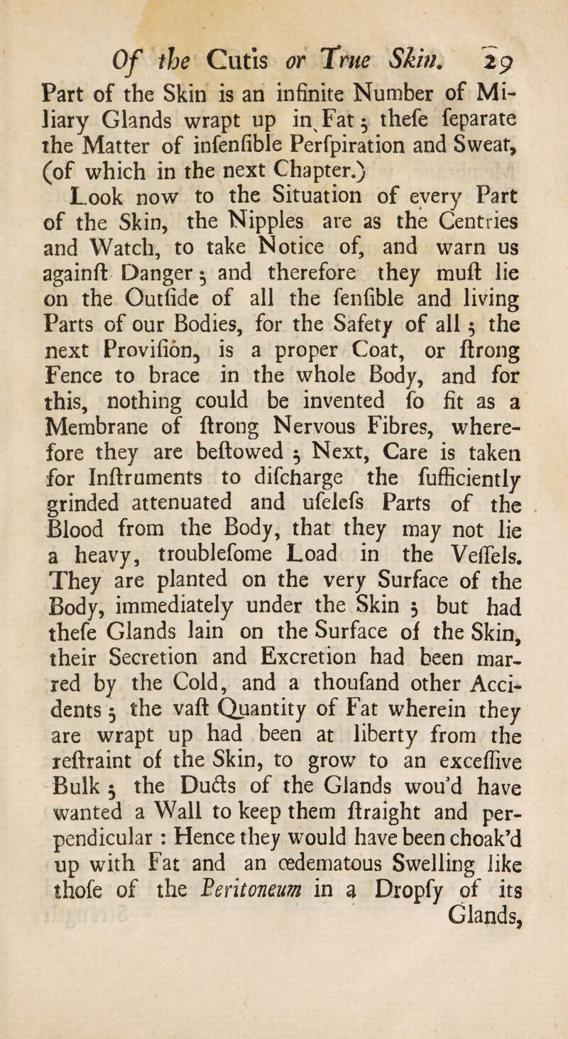 Part of the Skin is an infinite Number of Mi¬ liary Glands wrapt up in^Fat$ thefe feparate the Matter of infenfible Perfpiration and Sweat, (of which in the next Chapter.) Look now to the Situation of every Part of the Skin, the Nipples are as the Gentries and Watch, to take Notice of, and warn us againft Danger 5 and therefore they muft lie on the Outfide of all the fenfible and living Parts of our Bodies, for the Safety of all 5 the next Provifion, is a proper Coat, or ftrong Fence to brace in the whole Body, and for this, nothing could be invented io fit as a Membrane of ftrong Nervous Fibres, where¬ fore they are beftowed 5 Next, Care is taken for Inftruments to difcharge the fufficiently grinded attenuated and ufelefs Parts of the Blood from the Body, that they may not lie a heavy, troublefome Load in the VefTels. They are planted on the very Surface of the Body, immediately under the Skin 3 but had thefe Glands lain on the Surface of the Skin, their Secretion and Excretion had been mar¬ red by the Cold, and a thoufand other Acci* dents 5 the vaft Quantity of Fat wherein they are wrapt up had been at liberty from the reftraint of the Skin, to grow to an exceflive Bulk 5 the Duds of the Glands wou’d have wanted a Wall to keep them ftraight and per¬ pendicular : Hence they would have been choak’d up with Fat and an oedematous Swelling like thofe of the Peritoneum in a Dropfy of its Glands,