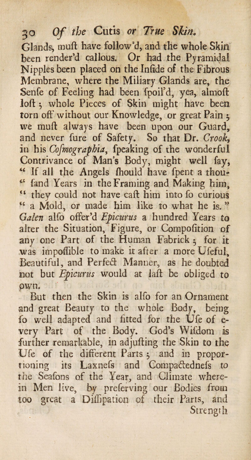 Glands, muft have follow'd, and the whole Skin been render’d callous. Or had the Pyramidal Nipples been placed on the Infide of the Fibrous Membrane, where the Miliary Glands are, the Senfe of Feeling had been fpoifd, yea, aimoft loft 5 whole Pieces of Skin might have been torn oft' without our Knowledge, or great Pain $ we muft always have been upon our Guard, and never fure of Safety. So that Dr, Crooks in his Cofmograpbia, fpeaking of the wonderful Contrivance of Mans Body, might well fay, “ If all the Angels ftiouid have fpent a thou- iC fand Years in the Framing and Making him, e< they could not have caft him into fo curious u a Mold, or made him like to what he is.” Galen alfo offer’d Epicurus a hundred Years to alter the Situation, Figure, or Compofition of any one Part of the Human Fabrick 5 for it was impoflible to make it after a more Ufeful, Beautiful, and Perfect Manner, as he doubted not but Epicurus would at laft be obliged to own. But then the Skin is alfo for an Ornament and great Beauty to the whole Body, being fo well adapted and fitted for the Ufe of e- very Part of the Body. God’s Wifdom is further remarkable, in adjufting the Skin to the Ufe of the different Parts 5 and in propor¬ tioning its Laxnefs and Compaftednefs to the Seafons of the Year, and Climate where- in Men live, by preferving our Bodies from too great a Diflipation of their Parts, and Strength