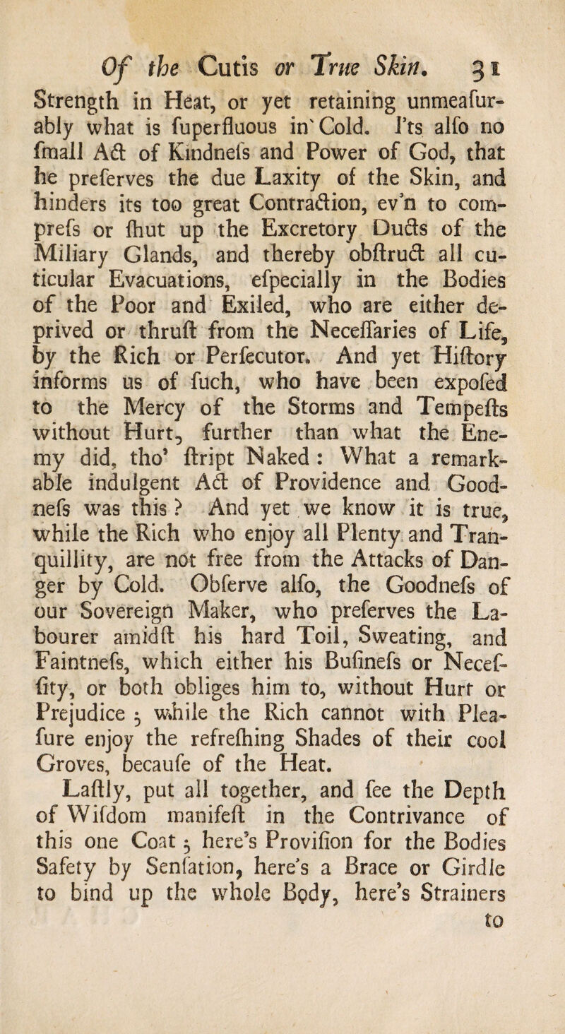 Strength in Heat, or yet retaining unmeafur- ably what is fuperfluous in'Cold, fts alfo no fmall Adi of Kmdnefs and Power of God, that he preferves the due Laxity o{ the Skin, and hinders its too great Contradlion, ev3n to com- prefs or fhut up the Excretory Duels of the Miliary Glands, and thereby obftrudl all cu- ticular Evacuations, efpecially in the Bodies of the Poor and Exiled, who are either de¬ prived or thruft from the NecelTaries of Life, by the Rich or Perfecutor, And yet Hiftory informs us of fuch, who have been expofed to the Mercy of the Storms and Tempefts without Hurt, further than what the Ene¬ my did, tho’ ftript Naked : What a remark¬ able indulgent Ad of Providence and Good- nefs was this? And yet we know it is true, while the Rich who enjoy all Plenty and Tran¬ quillity, are not free from the Attacks of Dan¬ ger by Cold. Obferve alfo, the Goodnefs of our Sovereign Maker, who preferves the La¬ bourer amidft his hard Toil, Sweating, and Faintnefs, which either his Bufinefs or Necef- fity, or both obliges him to, without Hurt or Prejudice 5 while the Rich cannot with Plea- fure enjoy the refrelhing Shades of their cool Groves, becaufe of the Heat. Laftly, put all together, and fee the Depth of Wifdom manifeft in the Contrivance of this one Coat 5 here’s Provifion for the Bodies Safety by Senfation, here's a Brace or Girdle to bind up the whole Bpdy, here’s Strainers to