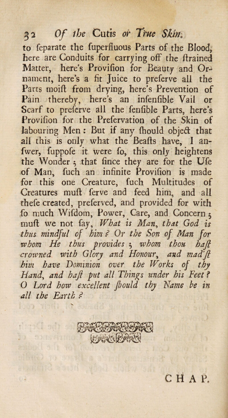 to feparate the fuperfiuous Parts of the Blood* here are Conduits for carrying off the /trained Matter, here's Provifion for Beauty and Or-^ nament, here’s a fit Juice to preferve all the Parts moi/t from drying, here’s Prevention of Pain thereby, here’s an infenfible Vail or Scarf to preferve all the fenfible Parts, here’s Provifion for the Prefervation of the Skin of labouring Men : But if any ftiould objed that all this is only what the Beads have, I an- fwer, fuppofe it were fo, this only heightens the Wonder $ that fince they are for the Ufe of Man, fuch an infinite Provifion is made for this one Creature, fuch Multitudes of Creatures muft ferve and feed him, and all thefe created, preferved, and provided for with fo much Wifdom, Power, Care, and Concern 5 muft we not fay. What is Man, that God is thus mindful of him ? Or the Son of Man for whom He thus provides $ whom thou haft crowned with Glory and Honour, and mad’Jl him have Dominion over the Works of thy Hand, and hafl put all Things under his Feet f O Lord how excellent Jhould thy Flame be in all the Earth .<? C H A P.