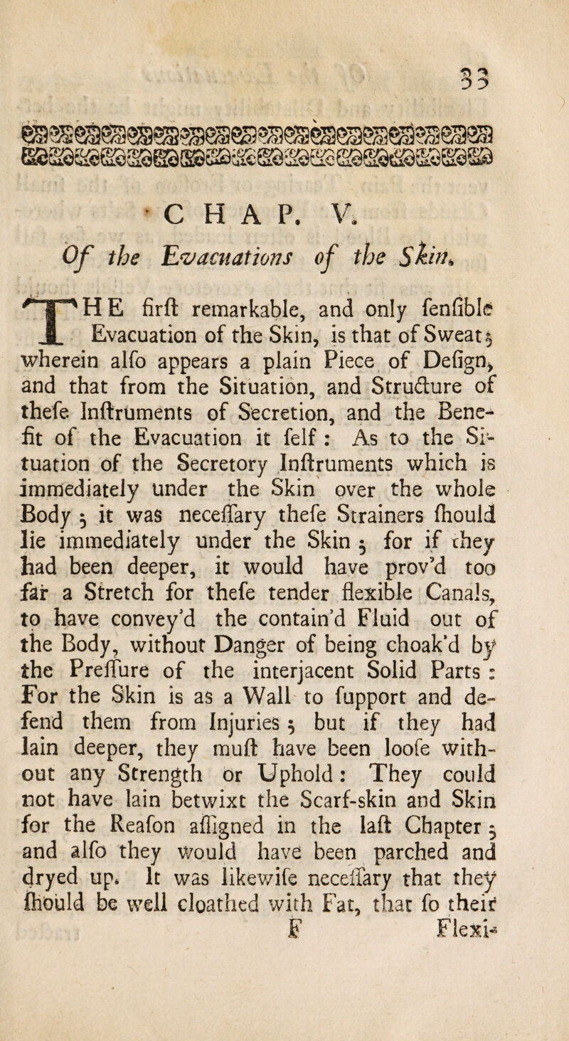 Of the Evacuations of the Skin* r | ^ H E firft remarkable, and only fenfible i Evacuation of the Skin, is that of Sweaty wherein alfo appears a plain Piece of Defign* and that from the Situation, and Structure of thefe Inftruments of Secretion, and the Bene¬ fit of the Evacuation it felf : As to the Si¬ tuation of the Secretory Inftruments which is immediately under the Skin over the whole Body 5 it was neceffary thefe Strainers fhould lie immediately under the Skin $ for if they had been deeper, it would have proved too far a Stretch for thefe tender flexible Canals, to have convey'd the contain'd Fluid out of the Body, without Danger of being choak’d by the Preffure of the interjacent Solid Parts : For the Skin is as a Wall to fupport and de¬ fend them from Injuries $ but if they had lain deeper, they rauft have been loofe with¬ out any Strength or Uphold: They could not have lain betwixt the Scarf-skin and Skin for the Reafon afligned in the laft Chapter 5 and alfo they would have been parched and dryed up* It was likewife neceffary that they fhould be well cloathed with Fat, that fo their F Flexi-