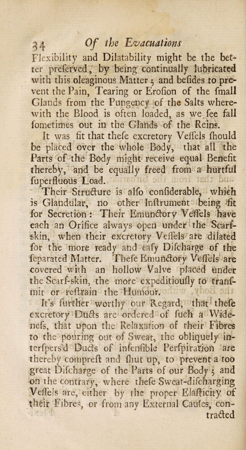 Flexibility and Disability might be the bet¬ ter preferved, by being continually lubricated with this oleaginous Matter $ and befides to pre¬ vent the Pain, Tearing or Erofion of the fmall Glands from the Pungency of the Salts where¬ with the Blood is often loaded, as we fee fall fometimes out in the Glands of the Reins. It was fit that thefe excretory Velfels fhould be placed over the whole Body, that all the Parts of the Body might receive equal Benefit thereby, and be equally freed from a hurtful fuperfluous Load. • Their Structure is alfo confiderable, which is Glandular, no other Inftrument being fit for Secretion : Their Emundory Velfels have each an Orifice always open under the Scarf- skin, when their excretory Velfels are dilated for the more ready and eafy Difcharge of the feparated Matter. Thefe Emundory Velfels' are covered with an hollow Valve placed tinder the Scarf-skin, the more expeditioufly to tranf- mit or reftrain the Humour. It’s further worthy our Regard, that thefe excretory Duds are ordered of fuch a Wide- nefs, that upon the Relaxation of their Fibres to the pouring out of Sweat, the obliquely in- terfpers'd Duds of infenfible Perfpiration are thereby compreft and flint up, to prevent a too great Difcharge of the Parts of our Body 5 and on the contrary, where thefe Sweat-difcharging Velfels are, cither by the proper Elafticity of their Fibres, or from any External Caules, con- traded