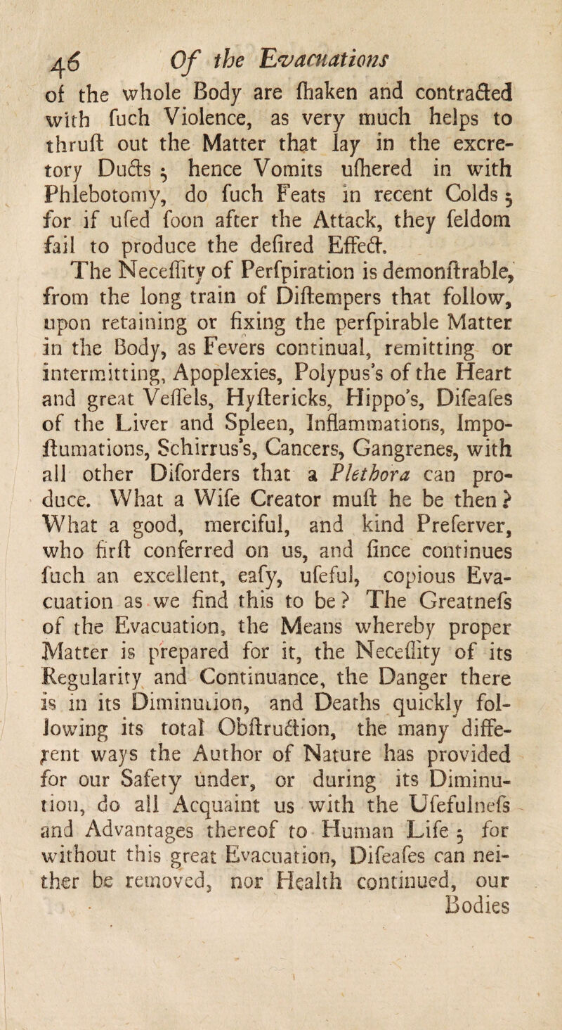 oi the whole Body are fliaken and contracted with fuch Violence, as very much helps to thruft out the Matter that lay in the excre¬ tory Duds 3 hence Vomits ufliered in with Phlebotomy, do fuch Feats in recent Colds 3 for if ufed foon after the Attack, they feldom fail to produce the defired Effed, The Necefiity of Perfpiration is demonftrable, from the long train of Diftempers that follow, upon retaining or fixing the perfpirable Matter in the Body, as Fevers continual, remitting or intermitting, Apoplexies, Polypus’s of the Heart and great Veflels, Hyftericks, Hippo’s, Difeafes of the Liver and Spleen, Inflammations, Impo- ftumations, Schirruss, Cancers, Gangrenes, with all other Diforders that a Plethora can pro¬ duce. What a Wife Creator muft he be then ? What a good, merciful, and kind Preferver, who firft conferred on us, and fince continues fuch an excellent, eafy, ufeful, copious Eva¬ cuation as we find this to be ? The Greatnefs of the Evacuation, the Means whereby proper Matter is prepared for it, the Necefiity of its Regularity and Continuance, the Danger there is in its Diminution, and Deaths quickly fol¬ lowing its total Ofaftrudion, the many diffe¬ rent ways the Author of Nature has provided for our Safety under, or during its Diminu¬ tion, do all Acquaint us with the Ufefulnefs and Advantages thereof to Human Life 3 for without this great Evacuation, Difeafes can nei¬ ther be removed, nor Health continued, our Bodies