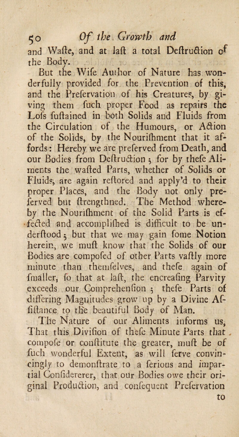 and Wafte, and at laft a total Deftru&ion of the Body. But the Wife Author of Nature has won¬ derfully provided for the Prevention of this, and the Prefervation of his Creature?, by gi¬ ving them fuch proper Food as repairs the Lofs fuflained in both Solids and Fluids from the Circulation of the Humours, or Aftion of the Solids, by the Nourifhment that it af¬ fords : Hereby we are preferved from Death, and our Bodies from Deftruftion $ for by thefe Ali¬ ments the wafted Parts, whether of Solids or Fluid?, are again reftored and apply’d to their proper Places, and the Body not only pre¬ served but ftrengthned. The Method where¬ by the Nourifhment of the Solid Parts is ef¬ fected and accomplished is difficult to be un- derftood^ but that we may gain fome Notion herein, we muft know that the Solids of our Bodies are compofed of other Parts vaftly more minute than themfelves, and thefe again of fmaller, fo that at laft, the encreafing Parvity exceeds our Comprehension 5 thefe Parts of differing Magnitudes grow up by a Divine Aft fiftance to the beautiful Body of Man. The Nature of our Aliments informs us, That this Divifion of thefe Minute Parts that , compofe or conftitute the greater, muft be of fuch wonderful Extent, as will ferve convin¬ cingly to demonftrate to a ferious and impar¬ tial Co n fide re re r, that our Bodies owe their ori¬ ginal Production, and confequent Prefervation to