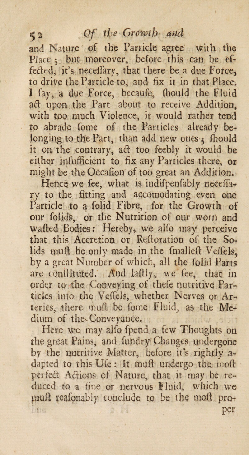 and Nature of the Particle agree with the Place ^ but moreover, before this can be ef¬ fected, it’s necefiary, that there be a due Force, to drive the Particle to, and fix it in that Place. I fay, a due Force, becaufe, (hould the Fluid ad upon the Part about to receive Addition, with too much Violence, it would rather tend to abrade feme of the Particles already be¬ longing to the Part, than add new ones 3 fhould it on the contrary* ad too feebly it would be either infufficient to fix any Particles there, or might be the Occafion of too great an Addition. Hence we fee, what is indifpenfably neeefta- ry to the fitting and accomodating even one Particle to a folid Fibre, for the Growth of our folids, or the Nutrition of our worn and wafted Bodies: Hereby, we ajfo may perceive that this Accretion or Reftoration of the So¬ lids muft be only made in the fmalleft Vefiels, by a great Number of which, all the folid Parts are tonftituted. And laftiy, we fee, that in order to the Conveying of thefe nutritive Par¬ ticles into the Vefiels, whether Nerves or Ar¬ teries, there muft be fome Fluids as the Me¬ dium of thevConveyance. Here we may aifo fpend a few Thoughts on the great Pains, and fundry Changes undergone by the nutritive Matter, before it’s rightly a- dapted to this Ule: It muft undergo the moft perfed Adieus of Nature, that it may be re¬ duced to a fine or nervous Fluid, which we piuft reafpnably conclude to be the moft pro-