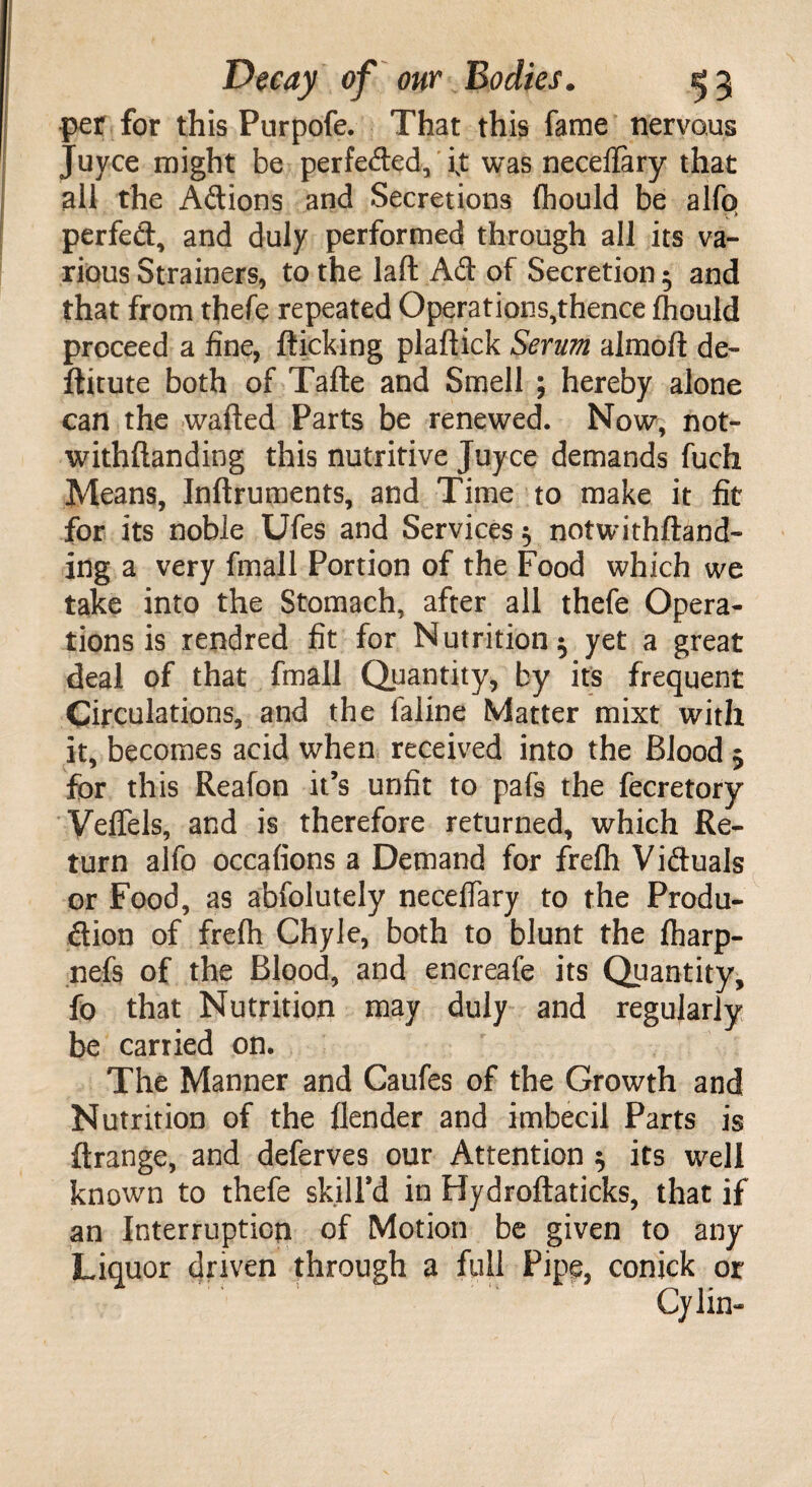 per for this Purpofe. That this fame nervous Juyce might be perfeded, ixt was neceflary that all the Adions and Secretions Ihould be alfo perfed, and duly performed through all its va¬ rious Strainers, to the laft Ad of Secretion 5 and that from thefe repeated Operatious,thence Ihould proceed a fine, flicking plaftick Serum almoft de~ ftitute both of Tafte and Smell ; hereby alone can the wafted Parts be renewed. Now, not- withftanding this nutritive Juyce demands fuch Means, Inftruments, and Time to make it fit for its noble Ufes and Services 5 notwithftand- ing a very fmall Portion of the Food which we take into the Stomach, after all thefe Opera¬ tions is rendred fit for Nutrition ^ yet a great deal of that fmall Quantity, by it's frequent Circulations, and the faline Matter mixt with it, becomes acid when received into the Blood 5 for this Reafon it’s unfit to pafs the fecretory Veffels, and is therefore returned, which Re¬ turn alfo occafions a Demand for frefti Viduals or Food, as abfolutely neceffary to the Produ- dion of frefti Chyle, both to blunt the ftiarp- nefs of the Blood, and encreafe its Quantity, fo that Nutrition may duly and regularly be carried on. The Manner and Caufes of the Growth and Nutrition of the flender and imbecil Parts is flrange, and deferves our Attention $ its well known to thefe skill’d in Hydroftaticks, that if an Interruption of Motion be given to any Liquor driven through a full Pipe, conick or Cylin-