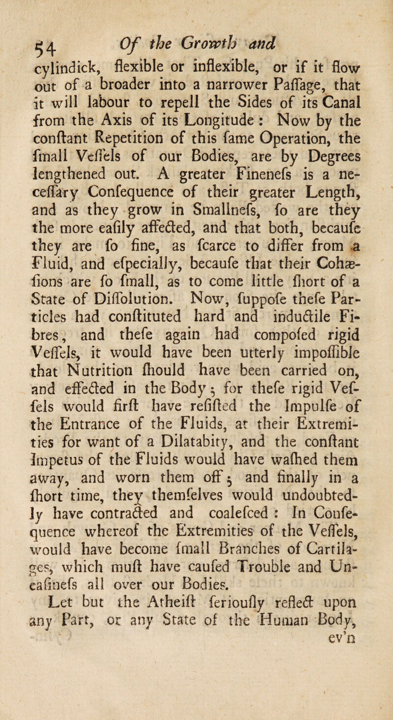 cylindick, flexible or inflexible, or if it flow out of a broader into a narrower Paflage, that it will labour to repell the Sides of its Canal from the Axis of its Longitude : Now by the conftant Repetition of this fame Operation, the fmall Vcflels of our Bodies, are by Degrees lengthened out. A greater Finenefs is a ne- ceflary Confequence of their greater Length, and as they grow in Smalinefs, fo are they the more eafily affeded, and that both, becaufe they are fo fine, as fcarce to differ from a Fluid, and efpecialJy, becaufe that their Cohas- fions are fo fmall, as to come little fliort of a State of Diffblution. Now, fuppofe thefe Par¬ ticles had conftituted hard and indudile Fi* bres, and thefe again had compofed rigid Veffels, it would have been utterly impoffible that Nutrition fnould have been carried on, and effeded in the Body $ for thefe rigid Vef¬ fels would firft have refilled the Impulfe of the Entrance of the Fluids, at their Extremi¬ ties for want of a Dilatabity, and the conftant Impetus of the Fluids would have waihed them away, and worn them off $ and finally in a fhort time, they themfelves would undoubted¬ ly have contracted and coalefced : In Confe¬ quence whereof the Extremities of the Veffels, would have become (mail Branches of Cartila¬ ges, which muff have caufed Trouble and Un« eafinefs all over our Bodies. Let but the Atheift ferioufly refled upon any Part, or any State of the Human Body, ev’n