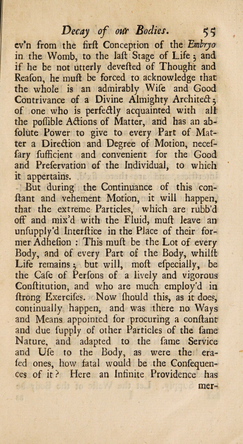 cv’n from the firft Conception of the Embryo in the Womb, to the laft Stage of Life 5 and if he be not utterly devefted of Thought and Reafon, he muft be forced to acknowledge that the whole is an admirably Wife and Good Contrivance of a Divine Almighty Architect} of one who is perfectly acquainted with all the poffible Actions of Matter, and has an ab¬ solute Power to give to every Part of Mat¬ ter a Direction and Degree of Motion, necef- fary fufficient and convenient for the Good and Prefervation of the Individual, to which it appertains. But during the Continuance of this con¬ stant and vehement Motion, it will happen, that the extreme Particles, which are rubb’d off and mix’d with the Fluid, muft leave an unfupply’d Interftice in the Place of their for¬ mer Adhefion : This muft be the Lot of every Body, and of every Part of the Body, whilft Life remains 5 but will, moft efpecially, be the Cafe of Perfons of a lively and vigorous Constitution, and who are much employ’d in Strong Exercifes. Now Ihould this, as it does, continually happen, and was there no Ways and Means appointed for procuring a conftant and due Supply of other Particles of the fame Nature, and adapted to the fame Service and Ufe to the Body, as were the era- Sed ones, how fatal would be the Confequen- ces of it ? Here an Infinite Providence has mer-