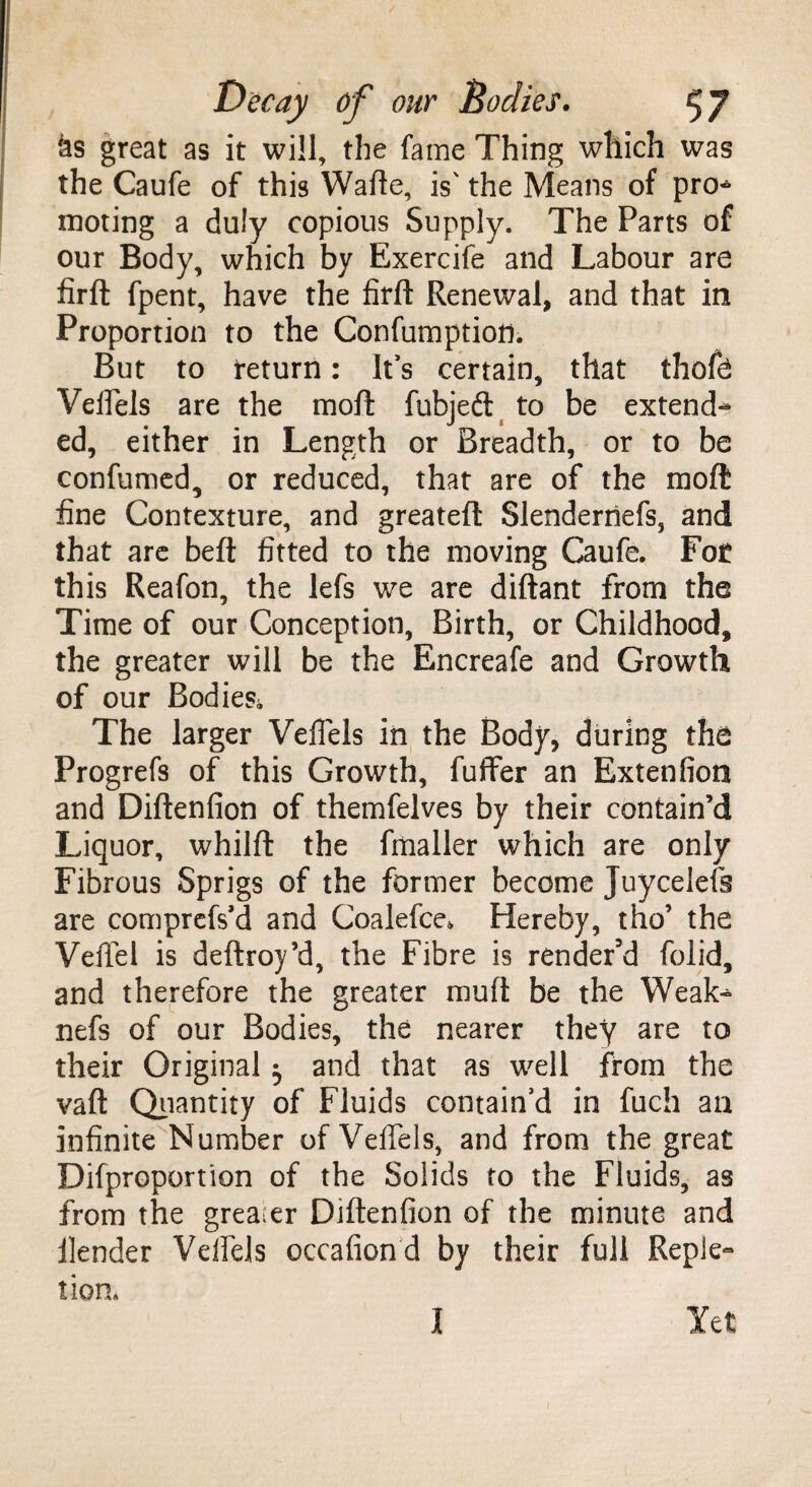 as great as it will, the fame Thing which was the Caufe of this Wafte, is' the Means of pro* moting a duly copious Supply. The Parts of our Body, which by Exercife and Labour are firft fpent, have the firft Renewal, and that in Proportion to the Confumption. But to return: It’s certain, that thofe Veffels are the moft fubjeft to be extend* ed, either in Length or Breadth, or to be confumed, or reduced, that are of the raoft fine Contexture, and greateft Slenderriefs, and that are beft fitted to the moving Caufe. Fot this Reafon, the lefs we are diftant from the Time of our Conception, Birth, or Childhood, the greater will be the Encreafe and Growth of our Bodies,, The larger Veffels in the Body, during the Progrefs of this Growth, fuffer an Extenfion and Diftenfion of themfelves by their contain’d Liquor, whilft the fmaller which are only Fibrous Sprigs of the former become Juycelefs are comprefs’d and Coalefce. Hereby, tho’ the VelTel is deftroy’d, the Fibre is render'd folid, and therefore the greater muft be the Weak* nefs of our Bodies, the nearer they are to their Original ^ and that as well from the vaft Quantity of Fluids contain’d in fuch an infinite Number of Veffels, and from the great Disproportion of the Solids to the Fluids, as from the greater Diftenfion of the minute and Render Veffels occafion d by their full Reple¬ tion. I Yet 1