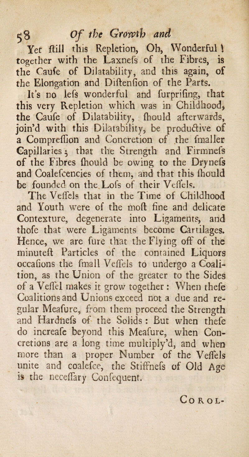 Yet flill this Repletion, Oh, Wonderful \ together with the Laxnefs of the Fibres, is the Caufe of Dilatability, and this again, of the Elongation and Diftenfion of the Parts. It s no lefs wonderful and furprifing, that this very Repletion which was in Childhood, the Caufe of Dilatability, fliould afterwards, join’d with this Dilatability, be produdive of a Compreffion and Concretion of the (mailer Capillaries $ that the Strength and Firmnefs of the Fibres ftiould be owing to the Drynefs and Coalefcencies of them, and that this fhould be founded on the Lofs of their VeiTels. The VeiTels that in the Time of Childhood and Youth were of the mod fine and delicate Contexture, degenerate into Ligaments, and thofe that were Ligaments become Cartilages. Hence, we are fure that the Flying off of the minuted Particles of the contained Liquors occafions the fmall VeiTels to undergo a Coali¬ tion, as the Union of the greater to the Sides of a VeiTel makes it grow together : When thefe Coalitions and Unions exceed not a due and re¬ gular Meafure, from them proceed the Strength and Har chiefs of the Solids: But when thefe do increafe beyond this Meafure, when Con¬ cretions are a long time multiply’d, and when more than a proper Number of the VeiTels unite and coalefce, the Stiffnefs of Old Age is the necedary Confequent. Coro l«