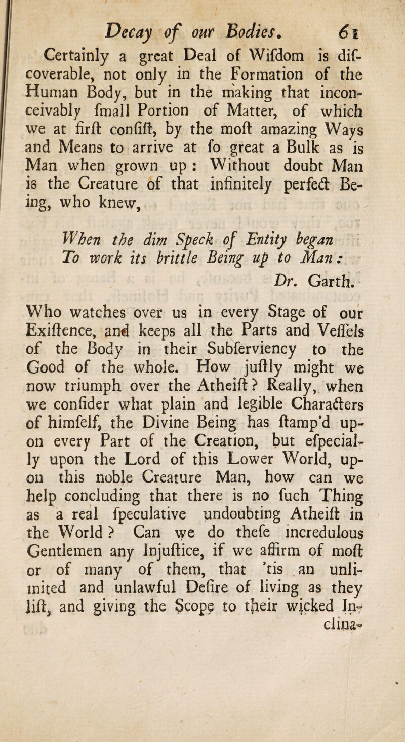 Certainly a great Deal of Wifdom is dif- coverable, not only in the Formation of the Human Body, but in the making that incon¬ ceivably fmall Portion of Matter, of which we at fird confift, by the mod amazing Ways and Means to arrive at fo great a Bulk as is Man when grown up : Without doubt Man is the Creature of that infinitely perfed Be¬ ing, who knew. When the dim Speck of Entity began To voork its brittle Being up to Man; Dr. Garth. Who watches over us in every Stage of our Exidence, and keeps all the Parts and Velfels of the Body in their Subferviency to the Good of the whole. How judly might we now triumph over the Atheift? Really, when we confider what plain and legible Charaders of himfelf, the Divine Being has damp’d up¬ on every Part of the Creation, but efpecial- ly upon the Lord of this Lower World, up¬ on this noble Creature Man, how can we help concluding that there is no fuch Thing as a real fpeculative undoubting Atheid in the World ? Can we do thefe incredulous Gentlemen any Injudice, if we affirm of mod or of many of them, that ’tis an unli¬ mited and unlawful Defire of living as they lid, and giving the Scope to tfaeir wicked In¬ cline-