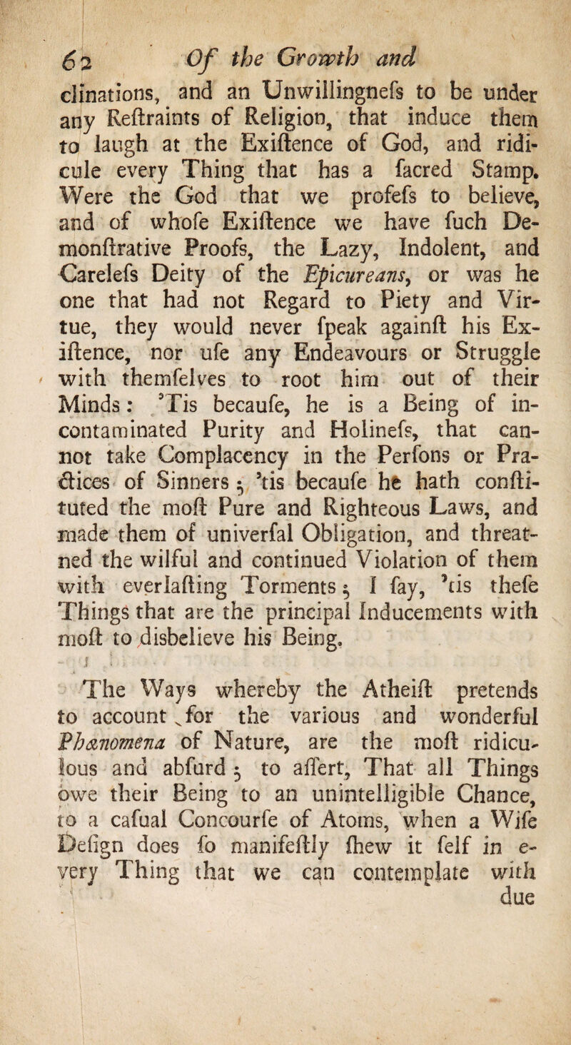 ( 5 s Of the Growth and clinations, and an Unwiilingnefs to be under any Reftraints of Religion, that induce them to laugh at the Exiftence of God, and ridi¬ cule every Thing that has a facred Stamp, Were the God that we profefs to believe, and of whofe Exiftence we have fuch De- monftrative Proofs, the Lazy, Indolent, and Carelefs Deity of the Epicureans, or was he one that had not Regard to Piety and Vir¬ tue, they would never fpeak againft his Ex¬ iftence, nor ufe any Endeavours or Struggle ' with themfelves to root him out of their Minds: is becaufe, he is a Being of in- contaminated Purity and Holinefs, that can¬ not take Complacency in the Perfons or Pra¬ ctices of Sinners • his becaufe he hath confti- tuted the raoft Pure and Righteous Laws, and made them of univerfal Obligation, and threat- ned the wilful and continued Violation of them with everlafting Torments 3 I fay, his thefe Things that are the principal Inducements with moft to disbelieve his Being, - $ 5 The Ways whereby the Atheift pretends to account v for the various and wonderful Vb&nomena of Nature, are the moft ridicu¬ lous and abfurd 3 to affert, That all Things owe their Being to an unintelligible Chance, to a cafual Concourfe of Atoms, when a Wife Defign does fo manifeftly (hew it felf in e- very Thing that we can contemplate with